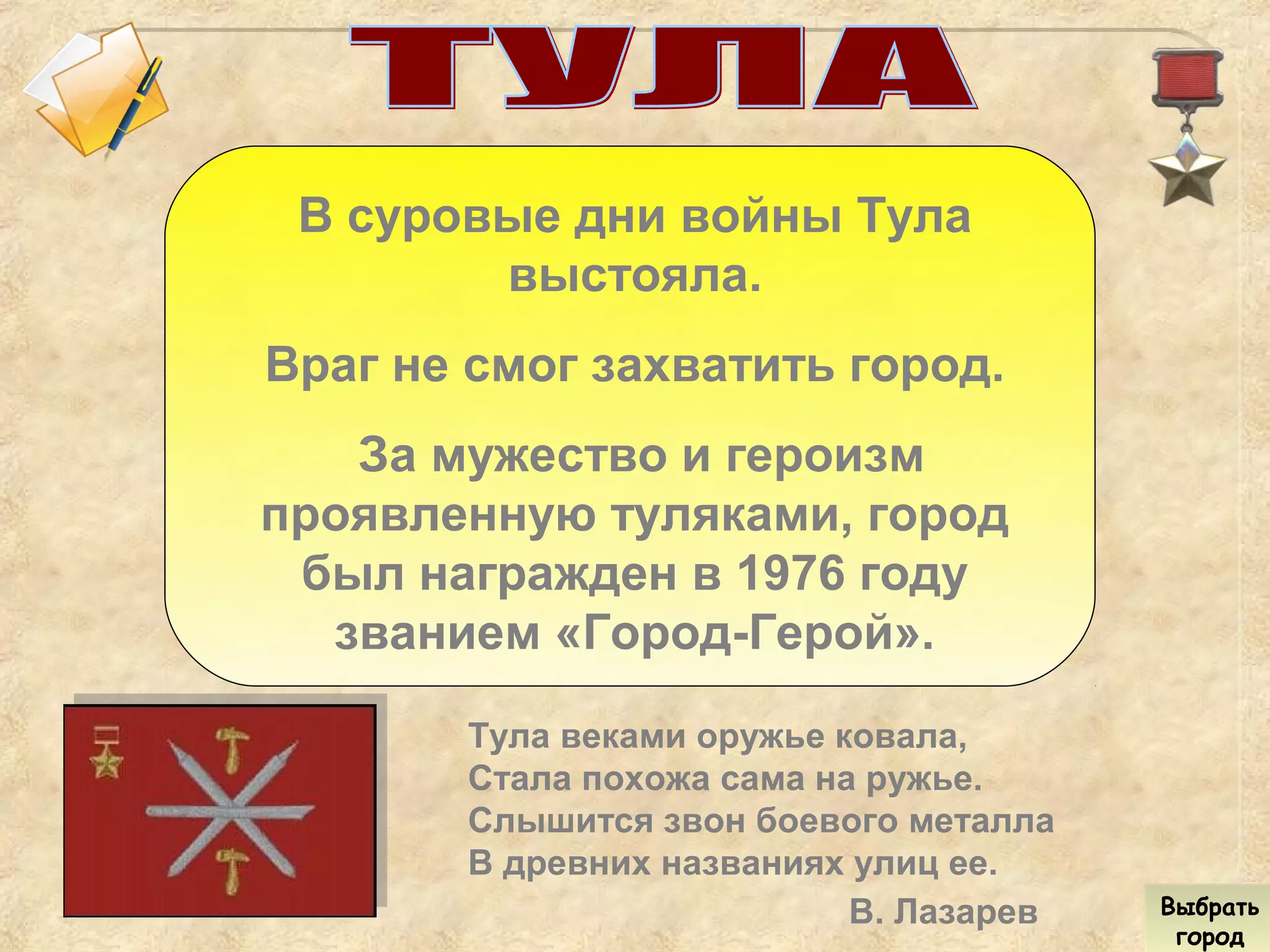 В суровые дни войны Тула
выстояла.
Враг не смог захватить город.
За мужество и героизм
проявленную туляками, город
был награжден в 1976 году
званием «Город-Герой».
Тула веками оружье ковала,
Стала похожа сама на ружье.
Слышится звон боевого металла
В древних названиях улиц ее.
В. Лазарев Выбрать
город
Выбрать
город
 