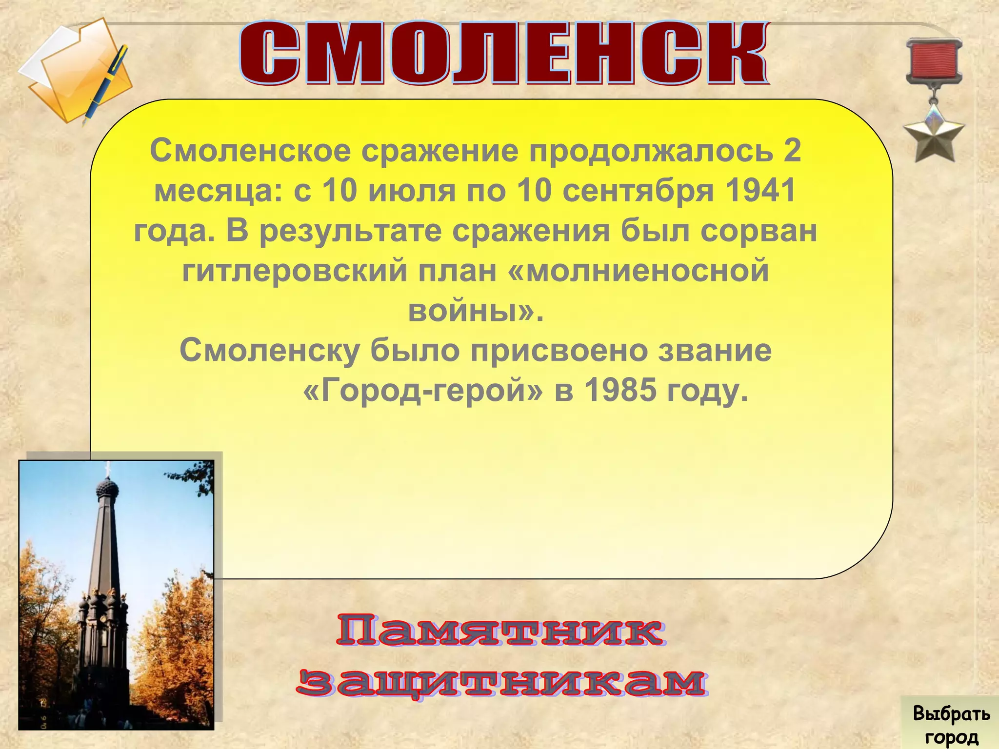 Смоленское сражение продолжалось 2
месяца: с 10 июля по 10 сентября 1941
года. В результате сражения был сорван
гитлеровский план «молниеносной
войны».
Смоленску было присвоено звание
«Город-герой» в 1985 году.
Выбрать
город
Выбрать
город
 