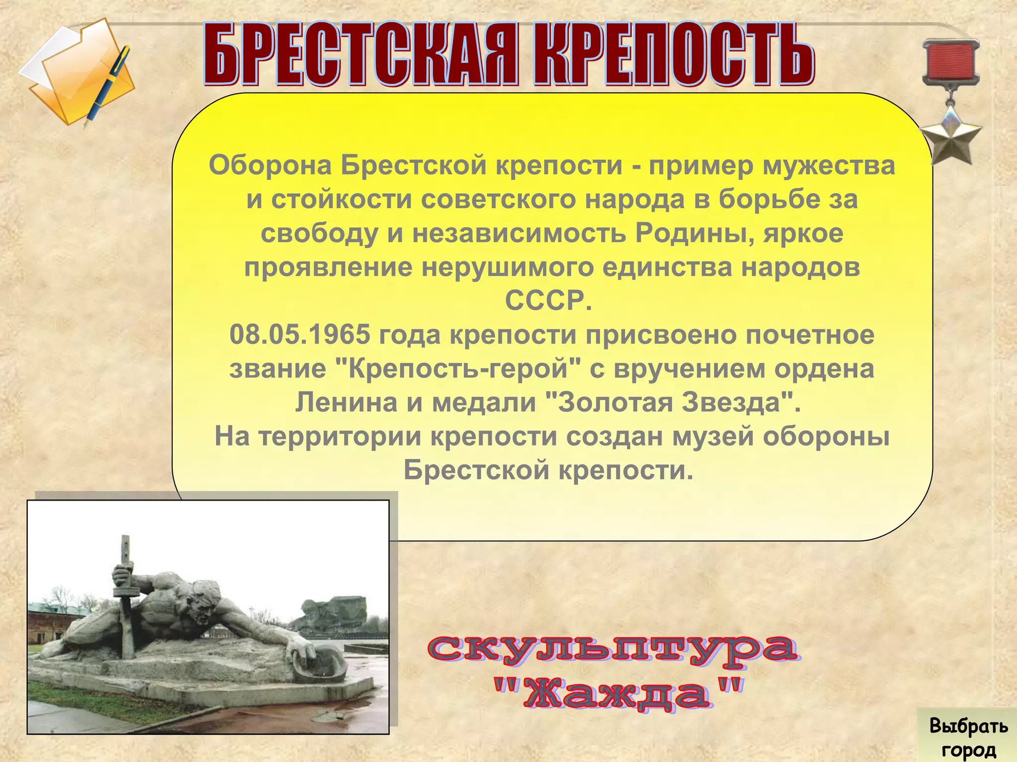 Выбрать
город
Выбрать
город
Оборона Брестской крепости - пример мужества
и стойкости советского народа в борьбе за
свободу и независимость Родины, яркое
проявление нерушимого единства народов
СССР.
08.05.1965 года крепости присвоено почетное
звание "Крепость-герой" с вручением ордена
Ленина и медали "Золотая Звезда".
На территории крепости создан музей обороны
Брестской крепости.
 
