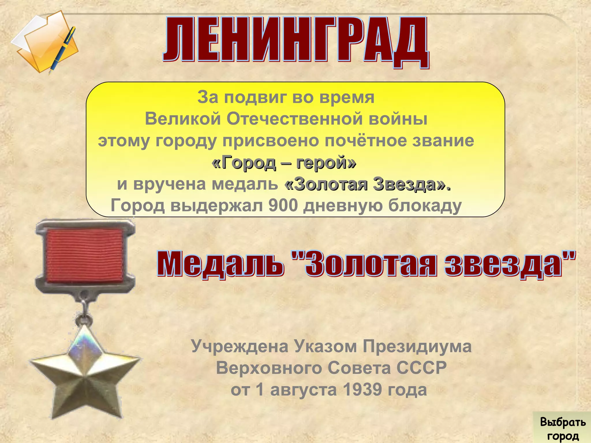 За подвиг во время
Великой Отечественной войны
этому городу присвоено почётное звание
«Город – герой»«Город – герой»
и вручена медаль «Золотая Звезда».«Золотая Звезда».
Город выдержал 900 дневную блокаду
Учреждена Указом Президиума
Верховного Совета СССР
от 1 августа 1939 года
Выбрать
город
Выбрать
город
 