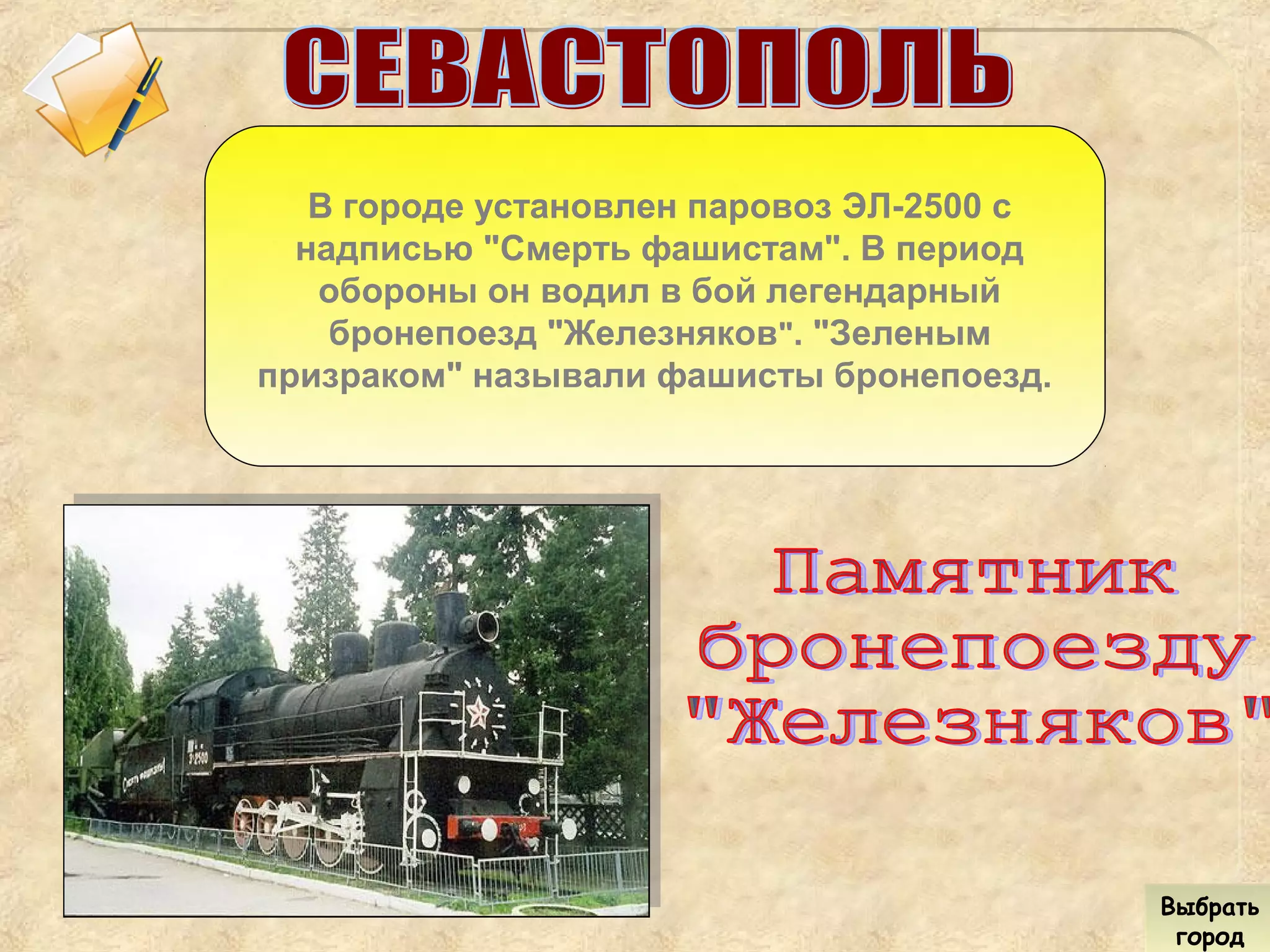 В городе установлен паровоз ЭЛ-2500 с
надписью "Смерть фашистам". В период
обороны он водил в бой легендарный
бронепоезд "Железняков". "Зеленым
призраком" называли фашисты бронепоезд.
Выбрать
город
Выбрать
город
 