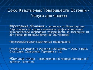 Союз Квартирных ТовариществСоюз Квартирных Товариществ ЭстонииЭстонии --
Услуги для членовУслуги для членов
Программа обученияПрограмма обучения –– лицензия от Министерствалицензия от Министерства
Образования на выдачу дипломов профессиональныхОбразования на выдачу дипломов профессиональных
руководителей квартирных товариществ, за последниеруководителей квартирных товариществ, за последние 1010
лет обучение прошли болеелет обучение прошли более 6060 000 человек000 человек
Ежегодный Форум квартирных товариществЕжегодный Форум квартирных товариществ
Учебные поездки по Эстонии и заграницуУчебные поездки по Эстонии и заграницу –– ОслоОсло,, ПрагаПрага,,
СтокгольмСтокгольм,, Хельсинки, Германия и т.д.Хельсинки, Германия и т.д.
Круглые столыКруглые столы –– ежемесячно вежемесячно в 66 городах Эстонии игородах Эстонии и 44
районах Таллиннарайонах Таллинна
 