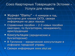 Союз Квартирных Товариществ ЭстонииСоюз Квартирных Товариществ Эстонии --
Услуги для членовУслуги для членов
 ЖурналЖурнал “Elamu”“Elamu” – 4– 4 номеров в годномеров в год,,
бесплатно для членов СКТЭбесплатно для членов СКТЭ,, свежаясвежая
информация на двух языкахинформация на двух языках
 Справочные пособияСправочные пособия – 2-3– 2-3 новых пособияновых пособия
ежегодноежегодно,, по бухгалтериипо бухгалтерии,, менеджментуменеджменту,,
юриспруденцииюриспруденции
 КонсультацииКонсультации (юридиче(юридичеccкие икие и
бухгалтерские)бухгалтерские)
 В Таллинне – юридические консультации вВ Таллинне – юридические консультации в
инфозале городской управыинфозале городской управы
 CCвежая информациявежая информация www.ekyl.eewww.ekyl.ee
 