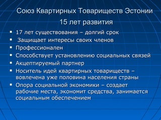Союз Квартирных Товариществ ЭстонииСоюз Квартирных Товариществ Эстонии
1515 лет развитиялет развития
 1717 лет существованиялет существования –– долгий срокдолгий срок
 Защищает интересы своих членовЗащищает интересы своих членов
 ПрофессионаленПрофессионален
 Способствует установлению социальных связейСпособствует установлению социальных связей
 Акцептируемый партнерАкцептируемый партнер
 Носитель идей квартирных товариществ –Носитель идей квартирных товариществ –
вовлечена уже половина населения странывовлечена уже половина населения страны
 Опора социальной экономики – создаетОпора социальной экономики – создает
рабочие места, экономит средства, занимаетсярабочие места, экономит средства, занимается
социальным обеспечениемсоциальным обеспечением
 