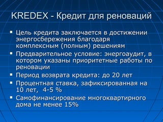KREDEX -KREDEX - Кредит для реновацийКредит для реноваций
 Цель кредита заключается в достиженииЦель кредита заключается в достижении
энергосбережения благодаряэнергосбережения благодаря
комплексным (полным) решениямкомплексным (полным) решениям
 Предварительное условие: энергоаудит, вПредварительное условие: энергоаудит, в
котором указаны приоритетные работы покотором указаны приоритетные работы по
реновацииреновации
 Период возврата кредита: до 20 летПериод возврата кредита: до 20 лет
 Процентная ставка, зафиксированная наПроцентная ставка, зафиксированная на
10 лет10 лет,, 4-5 %4-5 %
 Самофинансирование многоквартирногоСамофинансирование многоквартирного
дома не менее 15%дома не менее 15%
 