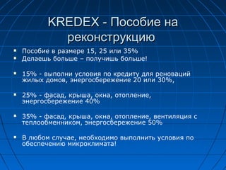 KREDEX -KREDEX - Пособие наПособие на
реконструкциюреконструкцию
 Пособие в размере 15, 25 или 35%
 Делаешь больше – получишь больше!
 15% - выполни условия по кредиту для реноваций
жилых домов, энергосбережение 20 или 30%,
 25% - фасад, крыша, окна, отопление,
энергосбережение 40%
 35% - фасад, крыша, окна, отопление, вентиляция с
теплообменником, энергосбережение 50%
 В любом случае, необходимо выполнить условия по
обеспечению микроклимата!
 