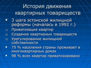 История движенияИстория движения
квартирных товариществквартирных товариществ
 33 шага эстонской жилищнойшага эстонской жилищной
реформыреформы ((началась вначалась в 19921992 г.г.))
1)1) Приватизация квартирПриватизация квартир
2)2) Создание квартирных товариществСоздание квартирных товариществ
3)3) Урегулирование жилищнойУрегулирование жилищной
собственностисобственности
 75 %75 % населения страны проживает внаселения страны проживает в
многоквартирных домахмногоквартирных домах
 98 %98 % всех квартир приватизировановсех квартир приватизировано
 