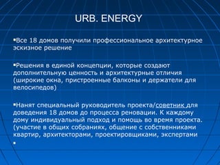 URB. ENERGY
Bсе 18 домов получили профессиональное архитектурное
эскизное решение
Pешения в единой концепции, которые создают
дополнительную ценность и архитектурные отличия
(широкие окна, пристроенные балконы и держатели для
велосипедов)
Нанят специальный руководитель проекта/советник для
доведения 18 домов до процесса реновации. К каждому
дому индивидуальный подход и помощь во время проекта.
(участие в общих собраниях, общение с собственниками
квартир, архитекторами, проектировщиками, экспертами

 