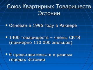 Союз Квартирных ТовариществСоюз Квартирных Товариществ
ЭстонииЭстонии
 Основан вОснован в 19961996 году в Ракверегоду в Раквере
 14001400 товариществ – члены СКТЭтовариществ – члены СКТЭ
((примернопримерно 111010 000000 жильцовжильцов))
 66 представительств в разныхпредставительств в разных
городах Эстониигородах Эстонии
 