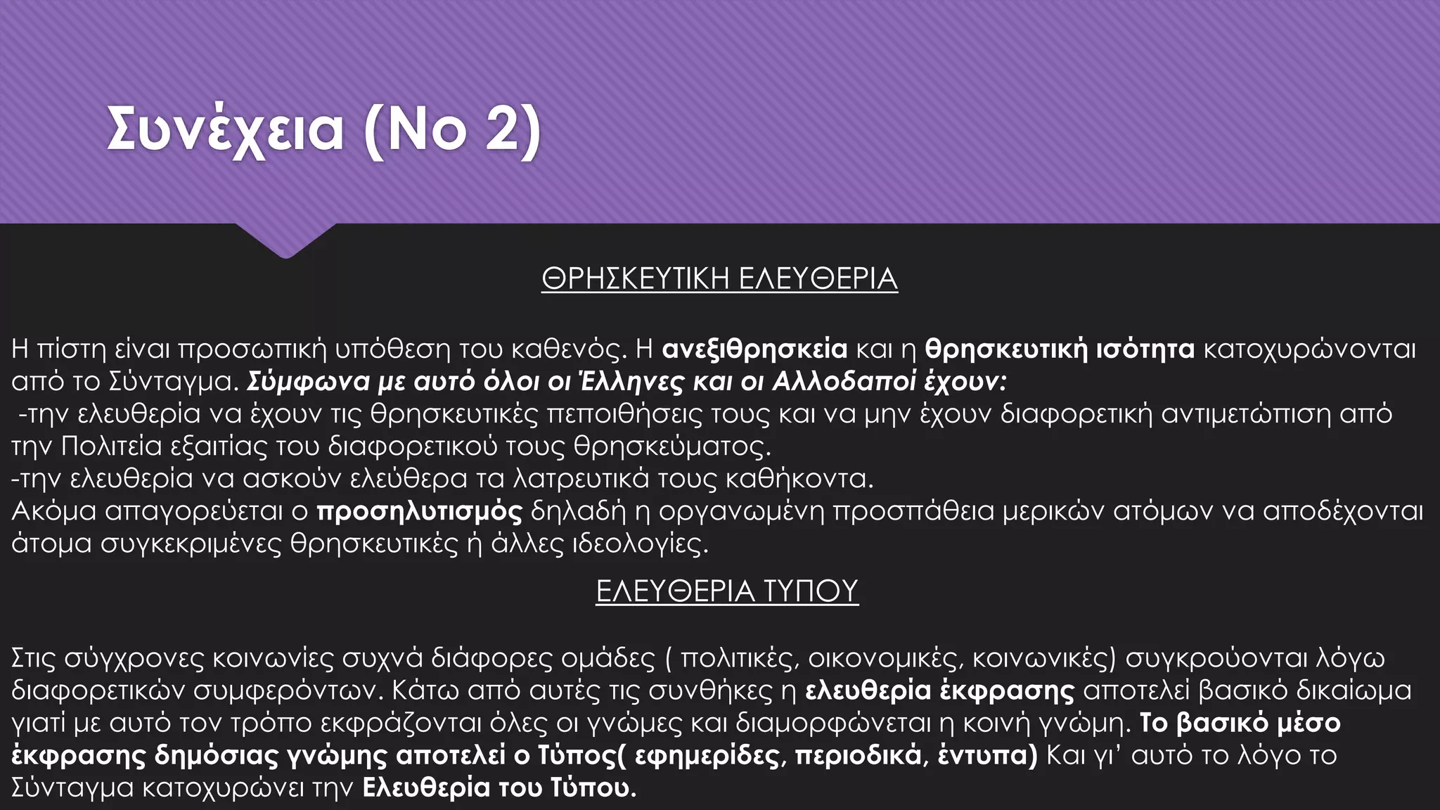 Συνέχεια (No 2)
ΕΛΕΥΘΕΡΙΑ ΤΥΠΟΥ
Στις σύγχρονες κοινωνίες συχνά διάφορες ομάδες ( πολιτικές, οικονομικές, κοινωνικές) συγκρούονται λόγω
διαφορετικών συμφερόντων. Κάτω από αυτές τις συνθήκες η ελευθερία έκφρασης αποτελεί βασικό δικαίωμα
γιατί με αυτό τον τρόπο εκφράζονται όλες οι γνώμες και διαμορφώνεται η κοινή γνώμη. Το βασικό μέσο
έκφρασης δημόσιας γνώμης αποτελεί ο Τύπος( εφημερίδες, περιοδικά, έντυπα) Και γι’ αυτό το λόγο το
Σύνταγμα κατοχυρώνει την Ελευθερία του Τύπου.
ΘΡΗΣΚΕΥΤΙΚΗ ΕΛΕΥΘΕΡΙΑ
Η πίστη είναι προσωπική υπόθεση του καθενός. Η ανεξιθρησκεία και η θρησκευτική ισότητα κατοχυρώνονται
από το Σύνταγμα. Σύμφωνα με αυτό όλοι οι Έλληνες και οι Αλλοδαποί έχουν:
-την ελευθερία να έχουν τις θρησκευτικές πεποιθήσεις τους και να μην έχουν διαφορετική αντιμετώπιση από
την Πολιτεία εξαιτίας του διαφορετικού τους θρησκεύματος.
-την ελευθερία να ασκούν ελεύθερα τα λατρευτικά τους καθήκοντα.
Ακόμα απαγορεύεται ο προσηλυτισμός δηλαδή η οργανωμένη προσπάθεια μερικών ατόμων να αποδέχονται
άτομα συγκεκριμένες θρησκευτικές ή άλλες ιδεολογίες.
 