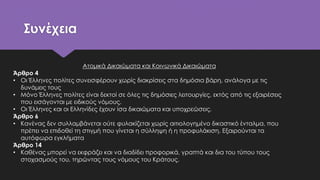 Συνέχεια
Ατομικά Δικαιώματα και Κοινωνικά Δικαιώματα
Άρθρο 4
• Οι Έλληνες πολίτες συνεισφέρουν χωρίς διακρίσεις στα δημόσια βάρη, ανάλογα με τις
δυνάμεις τους
• Μόνο Έλληνες πολίτες είναι δεκτοί σε όλες τις δημόσιες λειτουργίες, εκτός από τις εξαιρέσεις
που εισάγονται με ειδικούς νόμους.
• Οι Έλληνες και οι Ελληνίδες έχουν ίσα δικαιώματα και υποχρεώσεις.
Άρθρο 6
• Κανένας δεν συλλαμβάνεται ούτε φυλακίζεται χωρίς αιτιολογημένο δικαστικό ένταλμα, που
πρέπει να επιδοθεί τη στιγμή που γίνεται η σύλληψη ή η προφυλάκιση. Εξαιρούνται τα
αυτόφωρα εγκλήματα
Άρθρο 14
• Καθένας μπορεί να εκφράζει και να διαδίδει προφορικά, γραπτά και δια του τύπου τους
στοχασμούς του, τηρώντας τους νόμους του Κράτους.
 