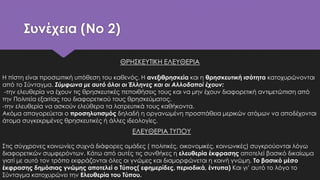 Συνέχεια (No 2)
ΕΛΕΥΘΕΡΙΑ ΤΥΠΟΥ
Στις σύγχρονες κοινωνίες συχνά διάφορες ομάδες ( πολιτικές, οικονομικές, κοινωνικές) συγκρούονται λόγω
διαφορετικών συμφερόντων. Κάτω από αυτές τις συνθήκες η ελευθερία έκφρασης αποτελεί βασικό δικαίωμα
γιατί με αυτό τον τρόπο εκφράζονται όλες οι γνώμες και διαμορφώνεται η κοινή γνώμη. Το βασικό μέσο
έκφρασης δημόσιας γνώμης αποτελεί ο Τύπος( εφημερίδες, περιοδικά, έντυπα) Και γι’ αυτό το λόγο το
Σύνταγμα κατοχυρώνει την Ελευθερία του Τύπου.
ΘΡΗΣΚΕΥΤΙΚΗ ΕΛΕΥΘΕΡΙΑ
Η πίστη είναι προσωπική υπόθεση του καθενός. Η ανεξιθρησκεία και η θρησκευτική ισότητα κατοχυρώνονται
από το Σύνταγμα. Σύμφωνα με αυτό όλοι οι Έλληνες και οι Αλλοδαποί έχουν:
-την ελευθερία να έχουν τις θρησκευτικές πεποιθήσεις τους και να μην έχουν διαφορετική αντιμετώπιση από
την Πολιτεία εξαιτίας του διαφορετικού τους θρησκεύματος.
-την ελευθερία να ασκούν ελεύθερα τα λατρευτικά τους καθήκοντα.
Ακόμα απαγορεύεται ο προσηλυτισμός δηλαδή η οργανωμένη προσπάθεια μερικών ατόμων να αποδέχονται
άτομα συγκεκριμένες θρησκευτικές ή άλλες ιδεολογίες.
 