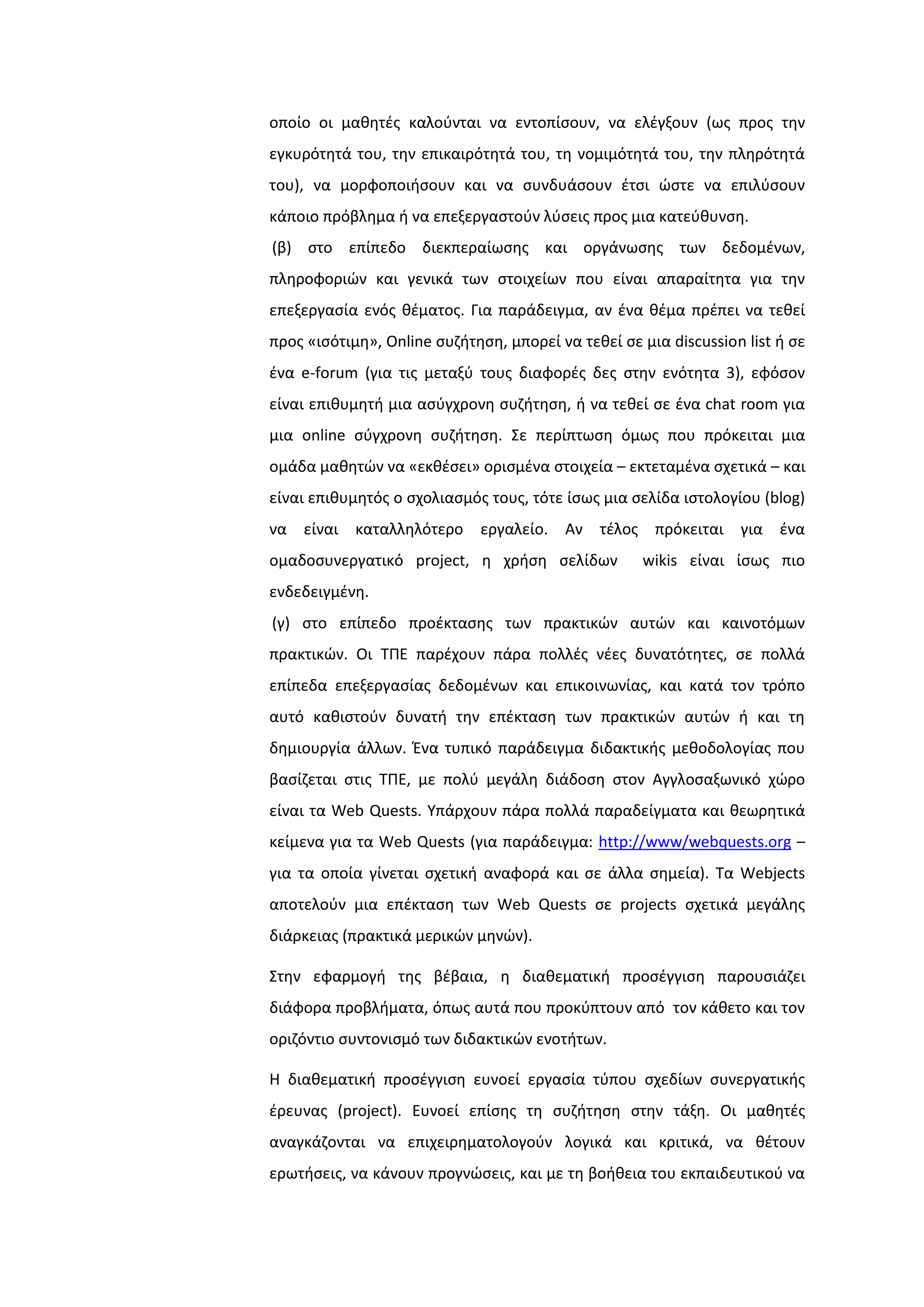 οποίο οι μακθτζσ καλοφνται να εντοπίςουν, να ελζγξουν (ωσ προσ τθν
εγκυρότθτά του, τθν επικαιρότθτά του, τθ νομιμότθτά του, τθν πλθρότθτά
του), να μορφοποιιςουν και να ςυνδυάςουν ζτςι ϊςτε να επιλφςουν
κάποιο πρόβλθμα ι να επεξεργαςτοφν λφςεισ προσ μια κατεφκυνςθ.
(β) ςτο επίπεδο διεκπεραίωςθσ και οργάνωςθσ των δεδομζνων,
πλθροφοριϊν και γενικά των ςτοιχείων που είναι απαραίτθτα για τθν
επεξεργαςία ενόσ κζματοσ. Για παράδειγμα, αν ζνα κζμα πρζπει να τεκεί
προσ «ιςότιμθ», Online ςυηιτθςθ, μπορεί να τεκεί ςε μια discussion list ι ςε
ζνα e-forum (για τισ μεταξφ τουσ διαφορζσ δεσ ςτθν ενότθτα 3), εφόςον
είναι επικυμθτι μια αςφγχρονθ ςυηιτθςθ, ι να τεκεί ςε ζνα chat room για
μια online ςφγχρονθ ςυηιτθςθ. ΢ε περίπτωςθ όμωσ που πρόκειται μια
ομάδα μακθτϊν να «εκκζςει» οριςμζνα ςτοιχεία – εκτεταμζνα ςχετικά – και
είναι επικυμθτόσ ο ςχολιαςμόσ τουσ, τότε ίςωσ μια ςελίδα ιςτολογίου (blog)
να είναι καταλλθλότερο εργαλείο. Αν τζλοσ πρόκειται για ζνα
ομαδοςυνεργατικό project, θ χριςθ ςελίδων wikis είναι ίςωσ πιο
ενδεδειγμζνθ.
(γ) ςτο επίπεδο προζκταςθσ των πρακτικϊν αυτϊν και καινοτόμων
πρακτικϊν. Οι ΣΠΕ παρζχουν πάρα πολλζσ νζεσ δυνατότθτεσ, ςε πολλά
επίπεδα επεξεργαςίασ δεδομζνων και επικοινωνίασ, και κατά τον τρόπο
αυτό κακιςτοφν δυνατι τθν επζκταςθ των πρακτικϊν αυτϊν ι και τθ
δθμιουργία άλλων. Ζνα τυπικό παράδειγμα διδακτικισ μεκοδολογίασ που
βαςίηεται ςτισ ΣΠΕ, με πολφ μεγάλθ διάδοςθ ςτον Αγγλοςαξωνικό χϊρο
είναι τα Web Quests. Τπάρχουν πάρα πολλά παραδείγματα και κεωρθτικά
κείμενα για τα Web Quests (για παράδειγμα: http://www/webquests.org –
για τα οποία γίνεται ςχετικι αναφορά και ςε άλλα ςθμεία). Σα Webjects
αποτελοφν μια επζκταςθ των Web Quests ςε projects ςχετικά μεγάλθσ
διάρκειασ (πρακτικά μερικϊν μθνϊν).
΢τθν εφαρμογι τθσ βζβαια, θ διακεματικι προςζγγιςθ παρουςιάηει
διάφορα προβλιματα, όπωσ αυτά που προκφπτουν από τον κάκετο και τον
οριηόντιο ςυντονιςμό των διδακτικϊν ενοτιτων.
Η διακεματικι προςζγγιςθ ευνοεί εργαςία τφπου ςχεδίων ςυνεργατικισ
ζρευνασ (project). Ευνοεί επίςθσ τθ ςυηιτθςθ ςτθν τάξθ. Οι μακθτζσ
αναγκάηονται να επιχειρθματολογοφν λογικά και κριτικά, να κζτουν
ερωτιςεισ, να κάνουν προγνϊςεισ, και με τθ βοικεια του εκπαιδευτικοφ να
 