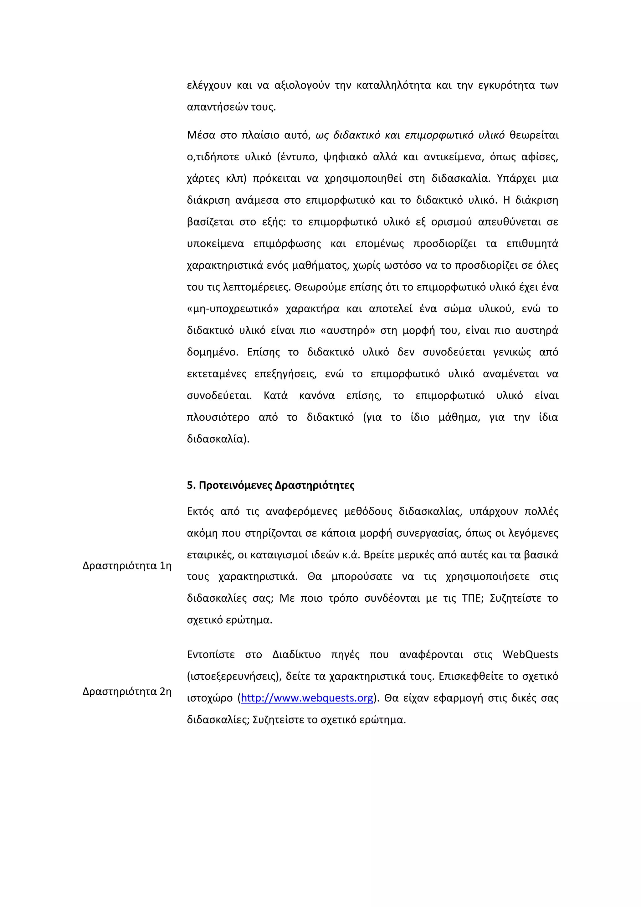 ελζγχουν και να αξιολογοφν τθν καταλλθλότθτα και τθν εγκυρότθτα των
απαντιςεϊν τουσ.
Μζςα ςτο πλαίςιο αυτό, ωσ διδακτικό και επιμορφωτικό υλικό κεωρείται
ο,τιδιποτε υλικό (ζντυπο, ψθφιακό αλλά και αντικείμενα, όπωσ αφίςεσ,
χάρτεσ κλπ) πρόκειται να χρθςιμοποιθκεί ςτθ διδαςκαλία. Τπάρχει μια
διάκριςθ ανάμεςα ςτο επιμορφωτικό και το διδακτικό υλικό. Η διάκριςθ
βαςίηεται ςτο εξισ: το επιμορφωτικό υλικό εξ οριςμοφ απευκφνεται ςε
υποκείμενα επιμόρφωςθσ και επομζνωσ προςδιορίηει τα επικυμθτά
χαρακτθριςτικά ενόσ μακιματοσ, χωρίσ ωςτόςο να το προςδιορίηει ςε όλεσ
του τισ λεπτομζρειεσ. Θεωροφμε επίςθσ ότι το επιμορφωτικό υλικό ζχει ζνα
«μθ-υποχρεωτικό» χαρακτιρα και αποτελεί ζνα ςϊμα υλικοφ, ενϊ το
διδακτικό υλικό είναι πιο «αυςτθρό» ςτθ μορφι του, είναι πιο αυςτθρά
δομθμζνο. Επίςθσ το διδακτικό υλικό δεν ςυνοδεφεται γενικϊσ από
εκτεταμζνεσ επεξθγιςεισ, ενϊ το επιμορφωτικό υλικό αναμζνεται να
ςυνοδεφεται. Κατά κανόνα επίςθσ, το επιμορφωτικό υλικό είναι
πλουςιότερο από το διδακτικό (για το ίδιο μάκθμα, για τθν ίδια
διδαςκαλία).
5. Προτεινόμενεσ Δραςτηριότητεσ
Δραςτθριότθτα 1θ
Εκτόσ από τισ αναφερόμενεσ μεκόδουσ διδαςκαλίασ, υπάρχουν πολλζσ
ακόμθ που ςτθρίηονται ςε κάποια μορφι ςυνεργαςίασ, όπωσ οι λεγόμενεσ
εταιρικζσ, οι καταιγιςμοί ιδεϊν κ.ά. Βρείτε μερικζσ από αυτζσ και τα βαςικά
τουσ χαρακτθριςτικά. Θα μποροφςατε να τισ χρθςιμοποιιςετε ςτισ
διδαςκαλίεσ ςασ; Με ποιο τρόπο ςυνδζονται με τισ ΣΠΕ; ΢υηθτείςτε το
ςχετικό ερϊτθμα.
Δραςτθριότθτα 2θ
Εντοπίςτε ςτο Διαδίκτυο πθγζσ που αναφζρονται ςτισ WebQuests
(ιςτοεξερευνιςεισ), δείτε τα χαρακτθριςτικά τουσ. Επιςκεφκείτε το ςχετικό
ιςτοχϊρο (http://www.webquests.org). Θα είχαν εφαρμογι ςτισ δικζσ ςασ
διδαςκαλίεσ; ΢υηθτείςτε το ςχετικό ερϊτθμα.
 