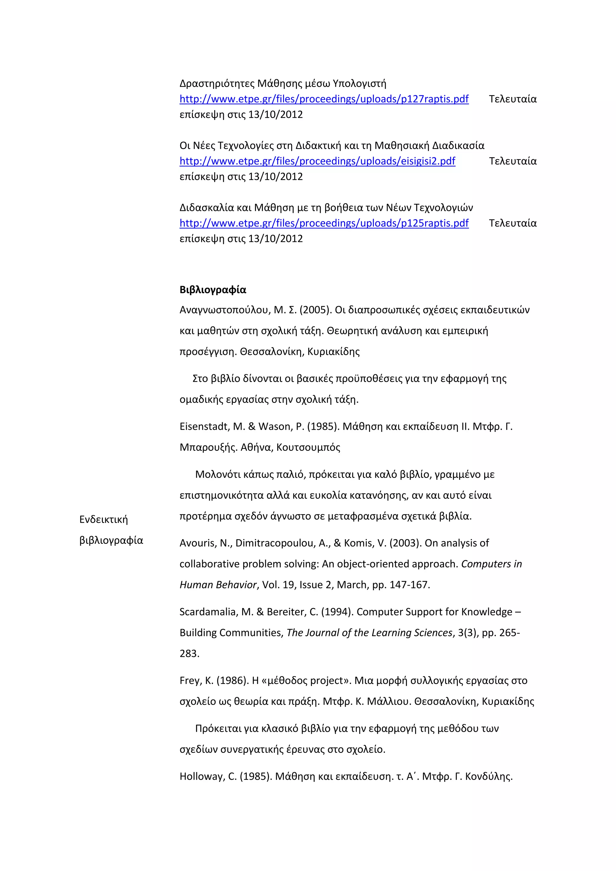 Δραςτθριότθτεσ Μάκθςθσ μζςω Τπολογιςτι
http://www.etpe.gr/files/proceedings/uploads/p127raptis.pdf Σελευταία
επίςκεψθ ςτισ 13/10/2012
Οι Νζεσ Σεχνολογίεσ ςτθ Διδακτικι και τθ Μακθςιακι Διαδικαςία
http://www.etpe.gr/files/proceedings/uploads/eisigisi2.pdf Σελευταία
επίςκεψθ ςτισ 13/10/2012
Διδαςκαλία και Μάκθςθ με τθ βοικεια των Νζων Σεχνολογιϊν
http://www.etpe.gr/files/proceedings/uploads/p125raptis.pdf Σελευταία
επίςκεψθ ςτισ 13/10/2012
Ενδεικτικι
βιβλιογραφία
Βιβλιογραφία
Αναγνωςτοποφλου, Μ. ΢. (2005). Οι διαπροςωπικζσ ςχζςεισ εκπαιδευτικϊν
και μακθτϊν ςτθ ςχολικι τάξθ. Θεωρθτικι ανάλυςθ και εμπειρικι
προςζγγιςθ. Θεςςαλονίκθ, Κυριακίδθσ
΢το βιβλίο δίνονται οι βαςικζσ προχποκζςεισ για τθν εφαρμογι τθσ
ομαδικισ εργαςίασ ςτθν ςχολικι τάξθ.
Eisenstadt, M. & Wason, P. (1985). Μάκθςθ και εκπαίδευςθ ΙΙ. Μτφρ. Γ.
Μπαρουξισ. Ακινα, Κουτςουμπόσ
Μολονότι κάπωσ παλιό, πρόκειται για καλό βιβλίο, γραμμζνο με
επιςτθμονικότθτα αλλά και ευκολία κατανόθςθσ, αν και αυτό είναι
προτζρθμα ςχεδόν άγνωςτο ςε μεταφραςμζνα ςχετικά βιβλία.
Avouris, N., Dimitracopoulou, A., & Komis, V. (2003). On analysis of
collaborative problem solving: An object-oriented approach. Computers in
Human Behavior, Vol. 19, Issue 2, March, pp. 147-167.
Scardamalia, Μ. & Bereiter, C. (1994). Computer Support for Knowledge –
Building Communities, The Journal of the Learning Sciences, 3(3), pp. 265-
283.
Frey, K. (1986). H «μζκοδοσ project». Μια μορφι ςυλλογικισ εργαςίασ ςτο
ςχολείο ωσ κεωρία και πράξθ. Μτφρ. Κ. Μάλλιου. Θεςςαλονίκθ, Κυριακίδθσ
Πρόκειται για κλαςικό βιβλίο για τθν εφαρμογι τθσ μεκόδου των
ςχεδίων ςυνεργατικισ ζρευνασ ςτο ςχολείο.
Holloway, C. (1985). Μάκθςθ και εκπαίδευςθ. τ. Αϋ. Μτφρ. Γ. Κονδφλθσ.
 