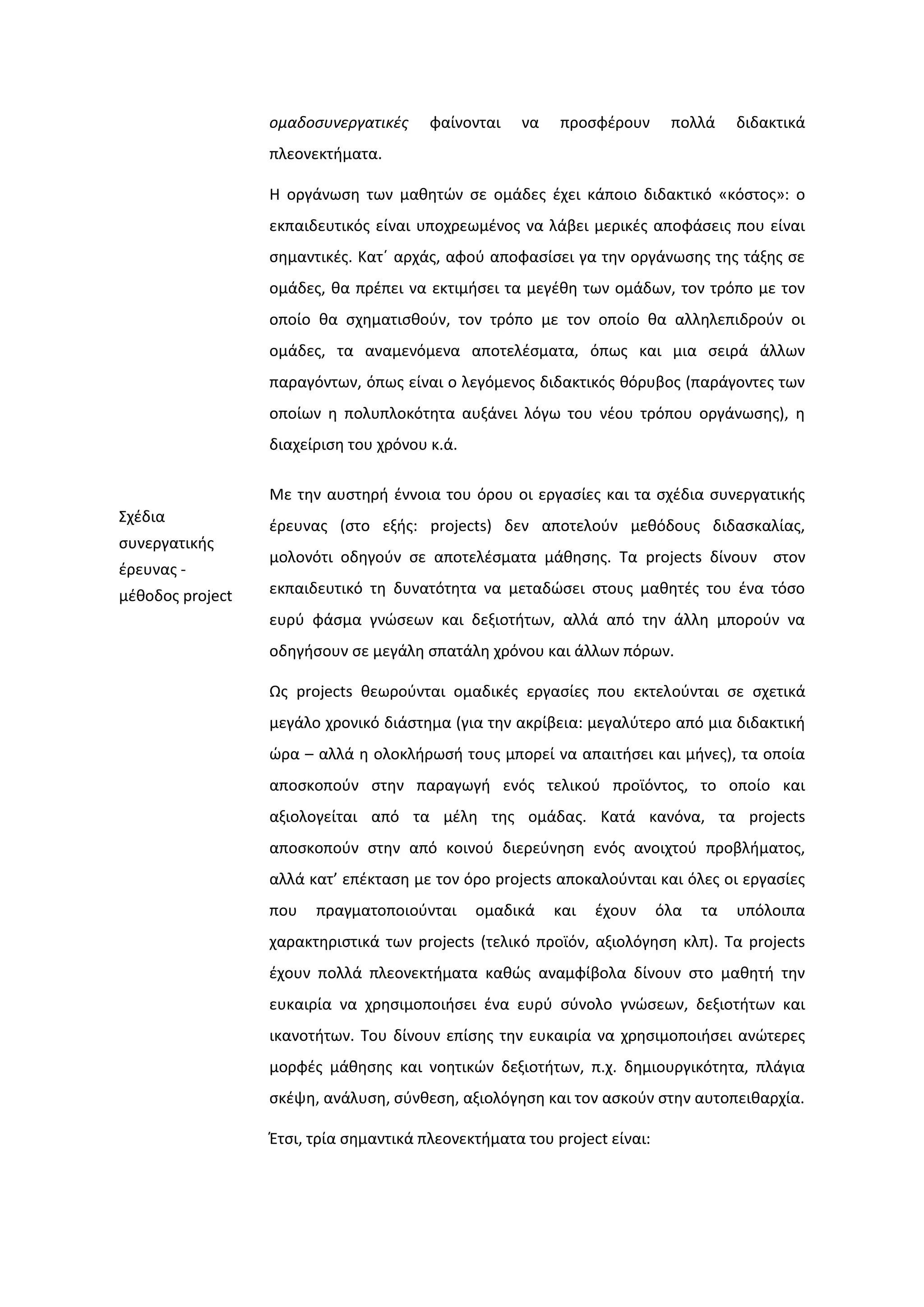 ομαδοςυνεργατικζσ φαίνονται να προςφζρουν πολλά διδακτικά
πλεονεκτιματα.
Η οργάνωςθ των μακθτϊν ςε ομάδεσ ζχει κάποιο διδακτικό «κόςτοσ»: ο
εκπαιδευτικόσ είναι υποχρεωμζνοσ να λάβει μερικζσ αποφάςεισ που είναι
ςθμαντικζσ. Κατϋ αρχάσ, αφοφ αποφαςίςει γα τθν οργάνωςθσ τθσ τάξθσ ςε
ομάδεσ, κα πρζπει να εκτιμιςει τα μεγζκθ των ομάδων, τον τρόπο με τον
οποίο κα ςχθματιςκοφν, τον τρόπο με τον οποίο κα αλλθλεπιδροφν οι
ομάδεσ, τα αναμενόμενα αποτελζςματα, όπωσ και μια ςειρά άλλων
παραγόντων, όπωσ είναι ο λεγόμενοσ διδακτικόσ κόρυβοσ (παράγοντεσ των
οποίων θ πολυπλοκότθτα αυξάνει λόγω του νζου τρόπου οργάνωςθσ), θ
διαχείριςθ του χρόνου κ.ά.
΢χζδια
ςυνεργατικισ
ζρευνασ -
μζκοδοσ project
Με τθν αυςτθρι ζννοια του όρου οι εργαςίεσ και τα ςχζδια ςυνεργατικισ
ζρευνασ (ςτο εξισ: projects) δεν αποτελοφν μεκόδουσ διδαςκαλίασ,
μολονότι οδθγοφν ςε αποτελζςματα μάκθςθσ. Σα projects δίνουν ςτον
εκπαιδευτικό τθ δυνατότθτα να μεταδϊςει ςτουσ μακθτζσ του ζνα τόςο
ευρφ φάςμα γνϊςεων και δεξιοτιτων, αλλά από τθν άλλθ μποροφν να
οδθγιςουν ςε μεγάλθ ςπατάλθ χρόνου και άλλων πόρων.
Ωσ projects κεωροφνται ομαδικζσ εργαςίεσ που εκτελοφνται ςε ςχετικά
μεγάλο χρονικό διάςτθμα (για τθν ακρίβεια: μεγαλφτερο από μια διδακτικι
ϊρα – αλλά θ ολοκλιρωςι τουσ μπορεί να απαιτιςει και μινεσ), τα οποία
αποςκοποφν ςτθν παραγωγι ενόσ τελικοφ προϊόντοσ, το οποίο και
αξιολογείται από τα μζλθ τθσ ομάδασ. Κατά κανόνα, τα projects
αποςκοποφν ςτθν από κοινοφ διερεφνθςθ ενόσ ανοιχτοφ προβλιματοσ,
αλλά κατ’ επζκταςθ με τον όρο projects αποκαλοφνται και όλεσ οι εργαςίεσ
που πραγματοποιοφνται ομαδικά και ζχουν όλα τα υπόλοιπα
χαρακτθριςτικά των projects (τελικό προϊόν, αξιολόγθςθ κλπ). Σα projects
ζχουν πολλά πλεονεκτιματα κακϊσ αναμφίβολα δίνουν ςτο μακθτι τθν
ευκαιρία να χρθςιμοποιιςει ζνα ευρφ ςφνολο γνϊςεων, δεξιοτιτων και
ικανοτιτων. Σου δίνουν επίςθσ τθν ευκαιρία να χρθςιμοποιιςει ανϊτερεσ
μορφζσ μάκθςθσ και νοθτικϊν δεξιοτιτων, π.χ. δθμιουργικότθτα, πλάγια
ςκζψθ, ανάλυςθ, ςφνκεςθ, αξιολόγθςθ και τον αςκοφν ςτθν αυτοπεικαρχία.
Ζτςι, τρία ςθμαντικά πλεονεκτιματα του project είναι:
 