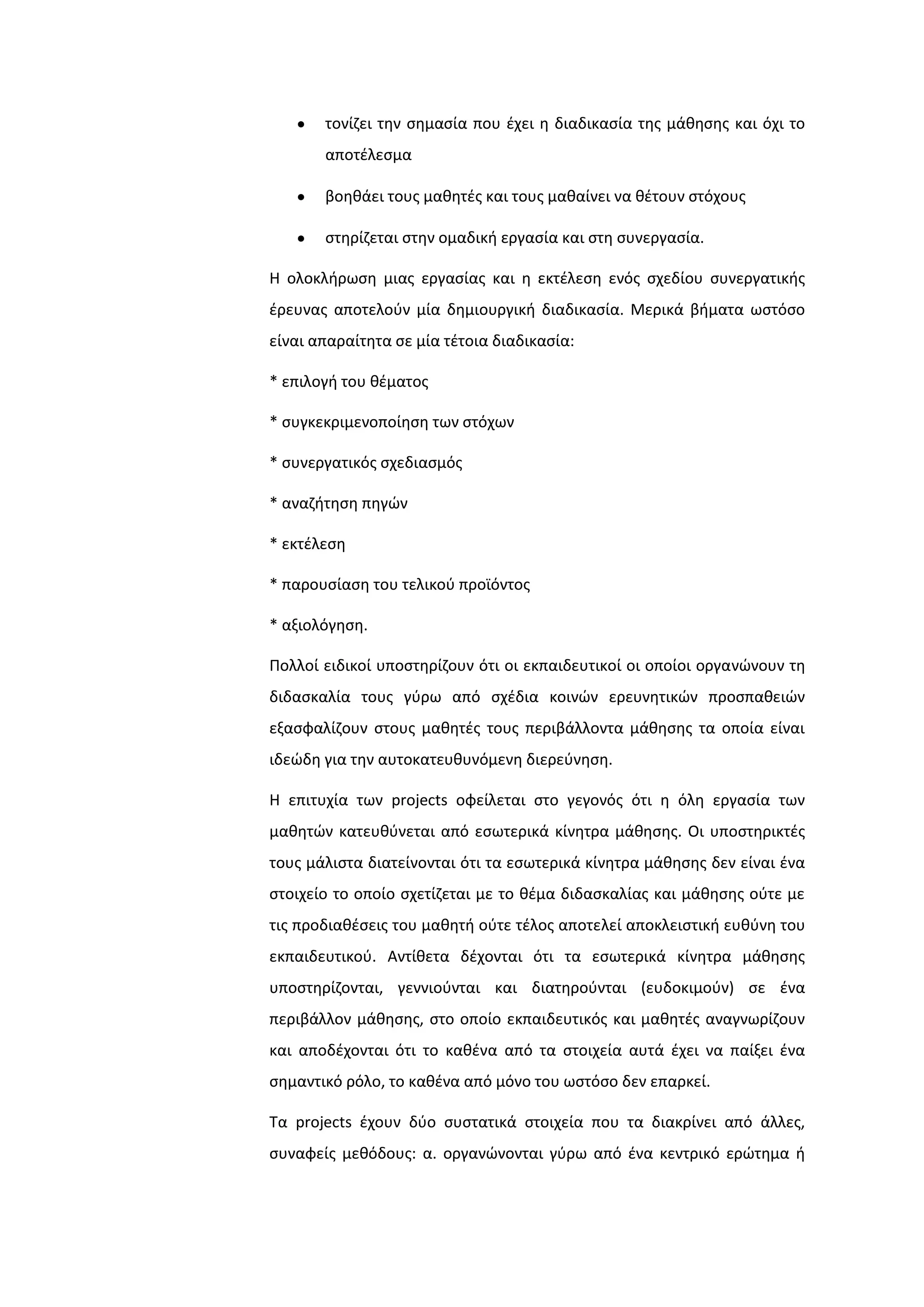 τονίηει τθν ςθμαςία που ζχει θ διαδικαςία τθσ μάκθςθσ και όχι το
αποτζλεςμα
βοθκάει τουσ μακθτζσ και τουσ μακαίνει να κζτουν ςτόχουσ
ςτθρίηεται ςτθν ομαδικι εργαςία και ςτθ ςυνεργαςία.
Η ολοκλιρωςθ μιασ εργαςίασ και θ εκτζλεςθ ενόσ ςχεδίου ςυνεργατικισ
ζρευνασ αποτελοφν μία δθμιουργικι διαδικαςία. Μερικά βιματα ωςτόςο
είναι απαραίτθτα ςε μία τζτοια διαδικαςία:
* επιλογι του κζματοσ
* ςυγκεκριμενοποίθςθ των ςτόχων
* ςυνεργατικόσ ςχεδιαςμόσ
* αναηιτθςθ πθγϊν
* εκτζλεςθ
* παρουςίαςθ του τελικοφ προϊόντοσ
* αξιολόγθςθ.
Πολλοί ειδικοί υποςτθρίηουν ότι οι εκπαιδευτικοί οι οποίοι οργανϊνουν τθ
διδαςκαλία τουσ γφρω από ςχζδια κοινϊν ερευνθτικϊν προςπακειϊν
εξαςφαλίηουν ςτουσ μακθτζσ τουσ περιβάλλοντα μάκθςθσ τα οποία είναι
ιδεϊδθ για τθν αυτοκατευκυνόμενθ διερεφνθςθ.
Η επιτυχία των projects οφείλεται ςτο γεγονόσ ότι θ όλθ εργαςία των
μακθτϊν κατευκφνεται από εςωτερικά κίνθτρα μάκθςθσ. Οι υποςτθρικτζσ
τουσ μάλιςτα διατείνονται ότι τα εςωτερικά κίνθτρα μάκθςθσ δεν είναι ζνα
ςτοιχείο το οποίο ςχετίηεται με το κζμα διδαςκαλίασ και μάκθςθσ οφτε με
τισ προδιακζςεισ του μακθτι οφτε τζλοσ αποτελεί αποκλειςτικι ευκφνθ του
εκπαιδευτικοφ. Αντίκετα δζχονται ότι τα εςωτερικά κίνθτρα μάκθςθσ
υποςτθρίηονται, γεννιοφνται και διατθροφνται (ευδοκιμοφν) ςε ζνα
περιβάλλον μάκθςθσ, ςτο οποίο εκπαιδευτικόσ και μακθτζσ αναγνωρίηουν
και αποδζχονται ότι το κακζνα από τα ςτοιχεία αυτά ζχει να παίξει ζνα
ςθμαντικό ρόλο, το κακζνα από μόνο του ωςτόςο δεν επαρκεί.
Σα projects ζχουν δφο ςυςτατικά ςτοιχεία που τα διακρίνει από άλλεσ,
ςυναφείσ μεκόδουσ: α. οργανϊνονται γφρω από ζνα κεντρικό ερϊτθμα ι
 