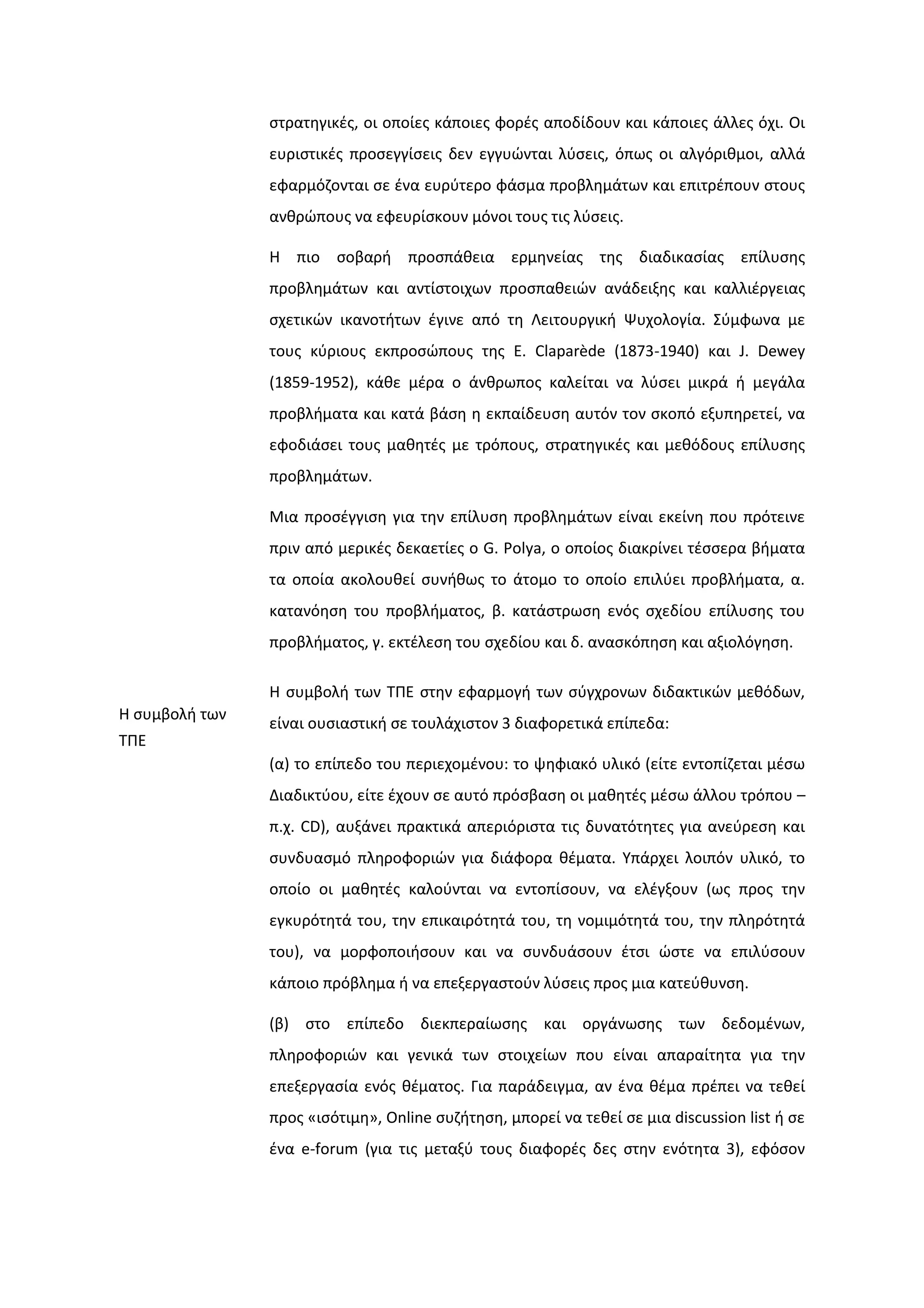 ςτρατθγικζσ, οι οποίεσ κάποιεσ φορζσ αποδίδουν και κάποιεσ άλλεσ όχι. Οι
ευριςτικζσ προςεγγίςεισ δεν εγγυϊνται λφςεισ, όπωσ οι αλγόρικμοι, αλλά
εφαρμόηονται ςε ζνα ευρφτερο φάςμα προβλθμάτων και επιτρζπουν ςτουσ
ανκρϊπουσ να εφευρίςκουν μόνοι τουσ τισ λφςεισ.
Η πιο ςοβαρι προςπάκεια ερμθνείασ τθσ διαδικαςίασ επίλυςθσ
προβλθμάτων και αντίςτοιχων προςπακειϊν ανάδειξθσ και καλλιζργειασ
ςχετικϊν ικανοτιτων ζγινε από τθ Λειτουργικι Ψυχολογία. ΢φμφωνα με
τουσ κφριουσ εκπροςϊπουσ τθσ Ε. Claparède (1873-1940) και J. Dewey
(1859-1952), κάκε μζρα ο άνκρωποσ καλείται να λφςει μικρά ι μεγάλα
προβλιματα και κατά βάςθ θ εκπαίδευςθ αυτόν τον ςκοπό εξυπθρετεί, να
εφοδιάςει τουσ μακθτζσ με τρόπουσ, ςτρατθγικζσ και μεκόδουσ επίλυςθσ
προβλθμάτων.
Μια προςζγγιςθ για τθν επίλυςθ προβλθμάτων είναι εκείνθ που πρότεινε
πριν από μερικζσ δεκαετίεσ ο G. Polya, o οποίοσ διακρίνει τζςςερα βιματα
τα οποία ακολουκεί ςυνικωσ το άτομο το οποίο επιλφει προβλιματα, α.
κατανόθςθ του προβλιματοσ, β. κατάςτρωςθ ενόσ ςχεδίου επίλυςθσ του
προβλιματοσ, γ. εκτζλεςθ του ςχεδίου και δ. αναςκόπθςθ και αξιολόγθςθ.
Η ςυμβολι των
ΣΠΕ
Η ςυμβολι των ΣΠΕ ςτθν εφαρμογι των ςφγχρονων διδακτικϊν μεκόδων,
είναι ουςιαςτικι ςε τουλάχιςτον 3 διαφορετικά επίπεδα:
(α) το επίπεδο του περιεχομζνου: το ψθφιακό υλικό (είτε εντοπίηεται μζςω
Διαδικτφου, είτε ζχουν ςε αυτό πρόςβαςθ οι μακθτζσ μζςω άλλου τρόπου –
π.χ. CD), αυξάνει πρακτικά απεριόριςτα τισ δυνατότθτεσ για ανεφρεςθ και
ςυνδυαςμό πλθροφοριϊν για διάφορα κζματα. Τπάρχει λοιπόν υλικό, το
οποίο οι μακθτζσ καλοφνται να εντοπίςουν, να ελζγξουν (ωσ προσ τθν
εγκυρότθτά του, τθν επικαιρότθτά του, τθ νομιμότθτά του, τθν πλθρότθτά
του), να μορφοποιιςουν και να ςυνδυάςουν ζτςι ϊςτε να επιλφςουν
κάποιο πρόβλθμα ι να επεξεργαςτοφν λφςεισ προσ μια κατεφκυνςθ.
(β) ςτο επίπεδο διεκπεραίωςθσ και οργάνωςθσ των δεδομζνων,
πλθροφοριϊν και γενικά των ςτοιχείων που είναι απαραίτθτα για τθν
επεξεργαςία ενόσ κζματοσ. Για παράδειγμα, αν ζνα κζμα πρζπει να τεκεί
προσ «ιςότιμθ», Online ςυηιτθςθ, μπορεί να τεκεί ςε μια discussion list ι ςε
ζνα e-forum (για τισ μεταξφ τουσ διαφορζσ δεσ ςτθν ενότθτα 3), εφόςον
 