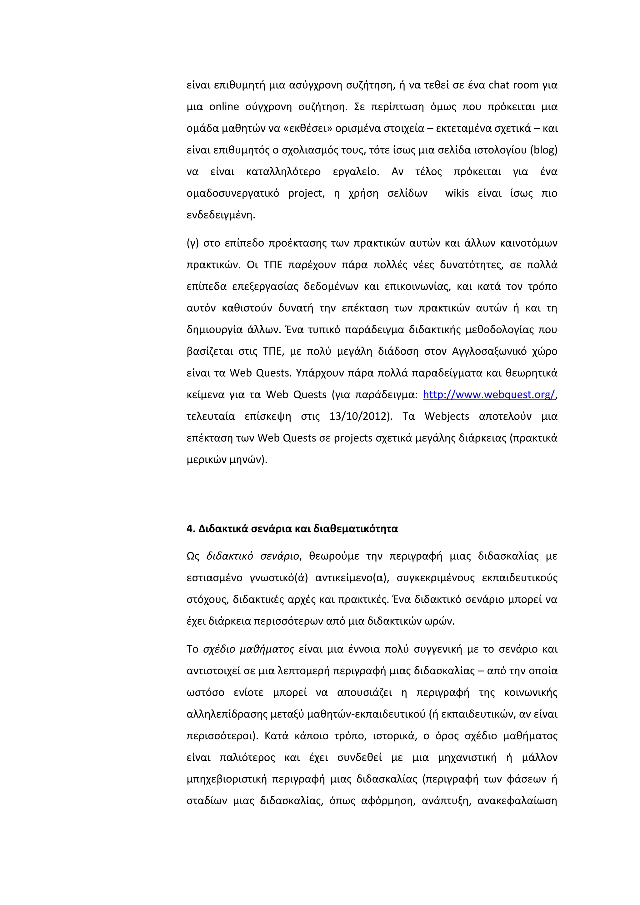 είναι επικυμθτι μια αςφγχρονθ ςυηιτθςθ, ι να τεκεί ςε ζνα chat room για
μια online ςφγχρονθ ςυηιτθςθ. ΢ε περίπτωςθ όμωσ που πρόκειται μια
ομάδα μακθτϊν να «εκκζςει» οριςμζνα ςτοιχεία – εκτεταμζνα ςχετικά – και
είναι επικυμθτόσ ο ςχολιαςμόσ τουσ, τότε ίςωσ μια ςελίδα ιςτολογίου (blog)
να είναι καταλλθλότερο εργαλείο. Αν τζλοσ πρόκειται για ζνα
ομαδοςυνεργατικό project, θ χριςθ ςελίδων wikis είναι ίςωσ πιο
ενδεδειγμζνθ.
(γ) ςτο επίπεδο προζκταςθσ των πρακτικϊν αυτϊν και άλλων καινοτόμων
πρακτικϊν. Οι ΣΠΕ παρζχουν πάρα πολλζσ νζεσ δυνατότθτεσ, ςε πολλά
επίπεδα επεξεργαςίασ δεδομζνων και επικοινωνίασ, και κατά τον τρόπο
αυτόν κακιςτοφν δυνατι τθν επζκταςθ των πρακτικϊν αυτϊν ι και τθ
δθμιουργία άλλων. Ζνα τυπικό παράδειγμα διδακτικισ μεκοδολογίασ που
βαςίηεται ςτισ ΣΠΕ, με πολφ μεγάλθ διάδοςθ ςτον Αγγλοςαξωνικό χϊρο
είναι τα Web Quests. Τπάρχουν πάρα πολλά παραδείγματα και κεωρθτικά
κείμενα για τα Web Quests (για παράδειγμα: http://www.webquest.org/,
τελευταία επίςκεψθ ςτισ 13/10/2012). Σα Webjects αποτελοφν μια
επζκταςθ των Web Quests ςε projects ςχετικά μεγάλθσ διάρκειασ (πρακτικά
μερικϊν μθνϊν).
4. Διδακτικά ςενάρια και διαθεματικότητα
Ωσ διδακτικό ςενάριο, κεωροφμε τθν περιγραφι μιασ διδαςκαλίασ με
εςτιαςμζνο γνωςτικό(ά) αντικείμενο(α), ςυγκεκριμζνουσ εκπαιδευτικοφσ
ςτόχουσ, διδακτικζσ αρχζσ και πρακτικζσ. Ζνα διδακτικό ςενάριο μπορεί να
ζχει διάρκεια περιςςότερων από μια διδακτικϊν ωρϊν.
Σο ςχζδιο μαθήματοσ είναι μια ζννοια πολφ ςυγγενικι με το ςενάριο και
αντιςτοιχεί ςε μια λεπτομερι περιγραφι μιασ διδαςκαλίασ – από τθν οποία
ωςτόςο ενίοτε μπορεί να απουςιάηει θ περιγραφι τθσ κοινωνικισ
αλλθλεπίδραςθσ μεταξφ μακθτϊν-εκπαιδευτικοφ (ι εκπαιδευτικϊν, αν είναι
περιςςότεροι). Κατά κάποιο τρόπο, ιςτορικά, ο όροσ ςχζδιο μακιματοσ
είναι παλιότεροσ και ζχει ςυνδεκεί με μια μθχανιςτικι ι μάλλον
μπθχεβιοριςτικι περιγραφι μιασ διδαςκαλίασ (περιγραφι των φάςεων ι
ςταδίων μιασ διδαςκαλίασ, όπωσ αφόρμθςθ, ανάπτυξθ, ανακεφαλαίωςθ
 