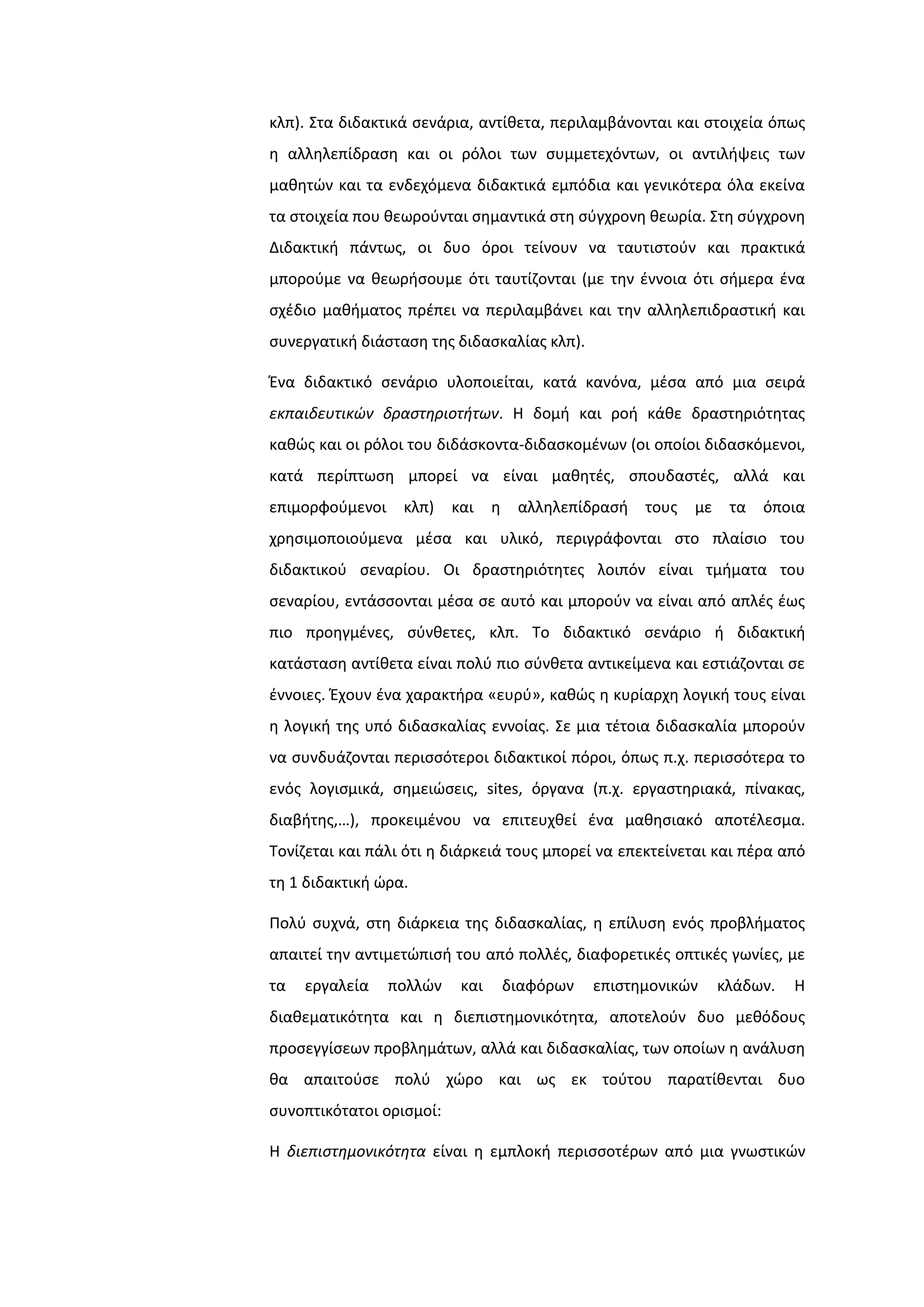 κλπ). ΢τα διδακτικά ςενάρια, αντίκετα, περιλαμβάνονται και ςτοιχεία όπωσ
θ αλλθλεπίδραςθ και οι ρόλοι των ςυμμετεχόντων, οι αντιλιψεισ των
μακθτϊν και τα ενδεχόμενα διδακτικά εμπόδια και γενικότερα όλα εκείνα
τα ςτοιχεία που κεωροφνται ςθμαντικά ςτθ ςφγχρονθ κεωρία. ΢τθ ςφγχρονθ
Διδακτικι πάντωσ, οι δυο όροι τείνουν να ταυτιςτοφν και πρακτικά
μποροφμε να κεωριςουμε ότι ταυτίηονται (με τθν ζννοια ότι ςιμερα ζνα
ςχζδιο μακιματοσ πρζπει να περιλαμβάνει και τθν αλλθλεπιδραςτικι και
ςυνεργατικι διάςταςθ τθσ διδαςκαλίασ κλπ).
Ζνα διδακτικό ςενάριο υλοποιείται, κατά κανόνα, μζςα από μια ςειρά
εκπαιδευτικών δραςτηριοτήτων. Η δομι και ροι κάκε δραςτθριότθτασ
κακϊσ και οι ρόλοι του διδάςκοντα-διδαςκομζνων (οι οποίοι διδαςκόμενοι,
κατά περίπτωςθ μπορεί να είναι μακθτζσ, ςπουδαςτζσ, αλλά και
επιμορφοφμενοι κλπ) και θ αλλθλεπίδραςι τουσ με τα όποια
χρθςιμοποιοφμενα μζςα και υλικό, περιγράφονται ςτο πλαίςιο του
διδακτικοφ ςεναρίου. Οι δραςτθριότθτεσ λοιπόν είναι τμιματα του
ςεναρίου, εντάςςονται μζςα ςε αυτό και μποροφν να είναι από απλζσ ζωσ
πιο προθγμζνεσ, ςφνκετεσ, κλπ. Σο διδακτικό ςενάριο ι διδακτικι
κατάςταςθ αντίκετα είναι πολφ πιο ςφνκετα αντικείμενα και εςτιάηονται ςε
ζννοιεσ. Ζχουν ζνα χαρακτιρα «ευρφ», κακϊσ θ κυρίαρχθ λογικι τουσ είναι
θ λογικι τθσ υπό διδαςκαλίασ εννοίασ. ΢ε μια τζτοια διδαςκαλία μποροφν
να ςυνδυάηονται περιςςότεροι διδακτικοί πόροι, όπωσ π.χ. περιςςότερα το
ενόσ λογιςμικά, ςθμειϊςεισ, sites, όργανα (π.χ. εργαςτθριακά, πίνακασ,
διαβιτθσ,…), προκειμζνου να επιτευχκεί ζνα μακθςιακό αποτζλεςμα.
Σονίηεται και πάλι ότι θ διάρκειά τουσ μπορεί να επεκτείνεται και πζρα από
τθ 1 διδακτικι ϊρα.
Πολφ ςυχνά, ςτθ διάρκεια τθσ διδαςκαλίασ, θ επίλυςθ ενόσ προβλιματοσ
απαιτεί τθν αντιμετϊπιςι του από πολλζσ, διαφορετικζσ οπτικζσ γωνίεσ, με
τα εργαλεία πολλϊν και διαφόρων επιςτθμονικϊν κλάδων. Η
διακεματικότθτα και θ διεπιςτθμονικότθτα, αποτελοφν δυο μεκόδουσ
προςεγγίςεων προβλθμάτων, αλλά και διδαςκαλίασ, των οποίων θ ανάλυςθ
κα απαιτοφςε πολφ χϊρο και ωσ εκ τοφτου παρατίκενται δυο
ςυνοπτικότατοι οριςμοί:
Η διεπιςτημονικότητα είναι θ εμπλοκι περιςςοτζρων από μια γνωςτικϊν
 