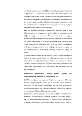 του ίδιου αντικειμζνου, τα οποία διδάςκονται ςε άλλεσ τάξεισ. Η Ιςτορία τθσ
Εϋ Δθμοτικοφ π.χ. ςυντονίηεται με τθν Ιςτορία των άλλων τάξεων του
Δθμοτικοφ ΢χολείου. Κατ’ αυτόν τον τρόπο οι διάφορεσ διδακτικζσ ενότθτεσ
διατάςςονται ιεραρχικά ι κατά βιματα (π.χ. από τα απλά προσ τα δφςκολα,
από τα εγγφσ προσ τα μακράν, από τα ςυγκεκριμζνα ςτα αφθρθμζνα κ.ά.π.),
ζτςι ϊςτε τα επόμενα να ςτθρίηονται ςτα προθγοφμενα και να μθν υπάρχουν
ςοβαρά κενά ςτθν κάλυψθ ενόσ αντικειμζνου.
Κατά τον οριηόντιο ςυντονιςμό ο εκπαιδευτικόσ φροντίηει ϊςτε ςε κάκε
διδακτικι ενότθτα να ενςωματϊνει γνϊςεισ, δεξιότθτεσ και ικανότθτεσ από
διάφορεσ περιοχζσ και αντικείμενα. Με τθν ζννοια αυτι δεν υπάρχουν
ςφνορα ανάμεςα ςτα διάφορα αντικείμενα και μακιματα και ςτθν ακραία
τθσ μορφι καταργοφνται τα ξεχωριςτά μακιματα, όπωσ ςυμβαίνει ςτθν
Ενιαία ΢υγκεντρωτικι Διδαςκαλία. Κατ’ αυτόν τον τρόπο εξαςφαλίηεται
καλφτερα θ καλλιζργεια τθσ κριτικισ ςκζψθσ, τθσ δθμιουργικότθτασ, τθσ
επίλυςθσ προβλθμάτων, ςυνεργατικισ μάκθςθσ, ανεξαρτθςίασ ςκζψθσ και
δράςθσ.
Η διακεματικι προςζγγιςθ ευνοεί εργαςία τφπου ςχεδίων ςυνεργατικισ
ζρευνασ (project). Ευνοεί επίςθσ τθν ςυηιτθςθ ςτθν τάξθ. Οι μακθτζσ
αναγκάηονται να επιχειρθματολογοφν λογικά και κριτικά, να κζτουν
ερωτιςεισ, να κάνουν προγνϊςεισ, και με τθν βοικεια του εκπαιδευτικοφ να
ελζγχουν και να αξιολογοφν τθν καταλλθλότθτα και τθν εγκυρότθτα των
απαντιςεϊν τουσ.
Διαθεματικζσ προςεγγίςεισ, projects (ςχζδια δράςησ) και
ομαδοςυνεργατικζσ πρακτικζσ με τη βοήθεια των ΤΠΕ
Οι ΣΠΕ ςυνειςφζρουν ςε ςθμαντικό βακμό ςτισ νζεσ αυτζσ διδακτικζσ
πρακτικζσ. (χαρακτθρίηονται «νζεσ» για τα ελλθνικά κυρίωσ δεδομζνα,
δεδομζνου ότι ςτθ διεκνι βιβλιογραφία και ςε ξζνα εκπαιδευτικά
ςυςτιματα ςυναντϊνται εδϊ και αρκετά χρόνια). Η ςυμβολι των ΣΠΕ είναι
ουςιαςτικι ςε τουλάχιςτον 3 διαφορετικά επίπεδα:
(α) το επίπεδο του περιεχομζνου: το ψθφιακό υλικό (είτε εντοπίηεται μζςω
Διαδικτφου, είτε ζχουν ςε αυτό πρόςβαςθ οι μακθτζσ μζςω άλλου τρόπου –
π.χ. CD), αυξάνει πρακτικά απεριόριςτα τισ δυνατότθτεσ για ανεφρεςθ και
ςυνδυαςμό πλθροφοριϊν για διάφορα κζματα. Τπάρχει λοιπόν υλικό, το
 
