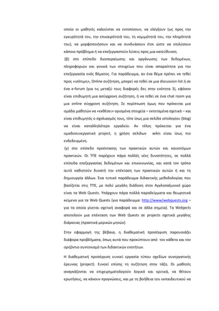 οποίο οι μακθτζσ καλοφνται να εντοπίςουν, να ελζγξουν (ωσ προσ τθν
εγκυρότθτά του, τθν επικαιρότθτά του, τθ νομιμότθτά του, τθν πλθρότθτά
του), να μορφοποιιςουν και να ςυνδυάςουν ζτςι ϊςτε να επιλφςουν
κάποιο πρόβλθμα ι να επεξεργαςτοφν λφςεισ προσ μια κατεφκυνςθ.
(β) ςτο επίπεδο διεκπεραίωςθσ και οργάνωςθσ των δεδομζνων,
πλθροφοριϊν και γενικά των ςτοιχείων που είναι απαραίτθτα για τθν
επεξεργαςία ενόσ κζματοσ. Για παράδειγμα, αν ζνα κζμα πρζπει να τεκεί
προσ «ιςότιμθ», Online ςυηιτθςθ, μπορεί να τεκεί ςε μια discussion list ι ςε
ζνα e-forum (για τισ μεταξφ τουσ διαφορζσ δεσ ςτθν ενότθτα 3), εφόςον
είναι επικυμθτι μια αςφγχρονθ ςυηιτθςθ, ι να τεκεί ςε ζνα chat room για
μια online ςφγχρονθ ςυηιτθςθ. ΢ε περίπτωςθ όμωσ που πρόκειται μια
ομάδα μακθτϊν να «εκκζςει» οριςμζνα ςτοιχεία – εκτεταμζνα ςχετικά – και
είναι επικυμθτόσ ο ςχολιαςμόσ τουσ, τότε ίςωσ μια ςελίδα ιςτολογίου (blog)
να είναι καταλλθλότερο εργαλείο. Αν τζλοσ πρόκειται για ζνα
ομαδοςυνεργατικό project, θ χριςθ ςελίδων wikis είναι ίςωσ πιο
ενδεδειγμζνθ.
(γ) ςτο επίπεδο προζκταςθσ των πρακτικϊν αυτϊν και καινοτόμων
πρακτικϊν. Οι ΣΠΕ παρζχουν πάρα πολλζσ νζεσ δυνατότθτεσ, ςε πολλά
επίπεδα επεξεργαςίασ δεδομζνων και επικοινωνίασ, και κατά τον τρόπο
αυτό κακιςτοφν δυνατι τθν επζκταςθ των πρακτικϊν αυτϊν ι και τθ
δθμιουργία άλλων. Ζνα τυπικό παράδειγμα διδακτικισ μεκοδολογίασ που
βαςίηεται ςτισ ΣΠΕ, με πολφ μεγάλθ διάδοςθ ςτον Αγγλοςαξωνικό χϊρο
είναι τα Web Quests. Τπάρχουν πάρα πολλά παραδείγματα και κεωρθτικά
κείμενα για τα Web Quests (για παράδειγμα: http://www/webquests.org –
για τα οποία γίνεται ςχετικι αναφορά και ςε άλλα ςθμεία). Σα Webjects
αποτελοφν μια επζκταςθ των Web Quests ςε projects ςχετικά μεγάλθσ
διάρκειασ (πρακτικά μερικϊν μθνϊν).
΢τθν εφαρμογι τθσ βζβαια, θ διακεματικι προςζγγιςθ παρουςιάηει
διάφορα προβλιματα, όπωσ αυτά που προκφπτουν από τον κάκετο και τον
οριηόντιο ςυντονιςμό των διδακτικϊν ενοτιτων.
Η διακεματικι προςζγγιςθ ευνοεί εργαςία τφπου ςχεδίων ςυνεργατικισ
ζρευνασ (project). Ευνοεί επίςθσ τθ ςυηιτθςθ ςτθν τάξθ. Οι μακθτζσ
αναγκάηονται να επιχειρθματολογοφν λογικά και κριτικά, να κζτουν
ερωτιςεισ, να κάνουν προγνϊςεισ, και με τθ βοικεια του εκπαιδευτικοφ να
 