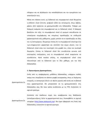 ελζγχουν και να αξιολογοφν τθν καταλλθλότθτα και τθν εγκυρότθτα των
απαντιςεϊν τουσ.
Μζςα ςτο πλαίςιο αυτό, ωσ διδακτικό και επιμορφωτικό υλικό κεωρείται
ο,τιδιποτε υλικό (ζντυπο, ψθφιακό αλλά και αντικείμενα, όπωσ αφίςεσ,
χάρτεσ κλπ) πρόκειται να χρθςιμοποιθκεί ςτθ διδαςκαλία. Τπάρχει μια
διάκριςθ ανάμεςα ςτο επιμορφωτικό και το διδακτικό υλικό. Η διάκριςθ
βαςίηεται ςτο εξισ: το επιμορφωτικό υλικό εξ οριςμοφ απευκφνεται ςε
υποκείμενα επιμόρφωςθσ και επομζνωσ προςδιορίηει τα επικυμθτά
χαρακτθριςτικά ενόσ μακιματοσ, χωρίσ ωςτόςο να το προςδιορίηει ςε όλεσ
του τισ λεπτομζρειεσ. Θεωροφμε επίςθσ ότι το επιμορφωτικό υλικό ζχει ζνα
«μθ-υποχρεωτικό» χαρακτιρα και αποτελεί ζνα ςϊμα υλικοφ, ενϊ το
διδακτικό υλικό είναι πιο «αυςτθρό» ςτθ μορφι του, είναι πιο αυςτθρά
δομθμζνο. Επίςθσ το διδακτικό υλικό δεν ςυνοδεφεται γενικϊσ από
εκτεταμζνεσ επεξθγιςεισ, ενϊ το επιμορφωτικό υλικό αναμζνεται να
ςυνοδεφεται. Κατά κανόνα επίςθσ, το επιμορφωτικό υλικό είναι
πλουςιότερο από το διδακτικό (για το ίδιο μάκθμα, για τθν ίδια
διδαςκαλία).
5. Προτεινόμενεσ Δραςτηριότητεσ
Δραςτθριότθτα 1θ
Εκτόσ από τισ αναφερόμενεσ μεκόδουσ διδαςκαλίασ, υπάρχουν πολλζσ
ακόμθ που ςτθρίηονται ςε κάποια μορφι ςυνεργαςίασ, όπωσ οι λεγόμενεσ
εταιρικζσ, οι καταιγιςμοί ιδεϊν κ.ά. Βρείτε μερικζσ από αυτζσ και τα βαςικά
τουσ χαρακτθριςτικά. Θα μποροφςατε να τισ χρθςιμοποιιςετε ςτισ
διδαςκαλίεσ ςασ; Με ποιο τρόπο ςυνδζονται με τισ ΣΠΕ; ΢υηθτείςτε το
ςχετικό ερϊτθμα.
Δραςτθριότθτα 2θ
Εντοπίςτε ςτο Διαδίκτυο πθγζσ που αναφζρονται ςτισ WebQuests
(ιςτοεξερευνιςεισ), δείτε τα χαρακτθριςτικά τουσ. Επιςκεφκείτε το ςχετικό
ιςτοχϊρο (http://www.webquests.org). Θα είχαν εφαρμογι ςτισ δικζσ ςασ
διδαςκαλίεσ; ΢υηθτείςτε το ςχετικό ερϊτθμα.
 