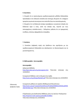 6. Ερωτήςεισ
1. Εκτιμάτε ότι οι προτεινόμενεσ ομαδοςυνεργατικζσ μζκοδοι διδαςκαλίασ
προςιδιάηουν ςτο ελλθνικό εκπαιδευτικό ςφςτθμα; Θεωρείτε ότι υπάρχουν
οριςμζνα γνωςτικά αντικείμενα ςτα οποία κα ιταν πιο αποτελεςματικζσ;
2. Θεωρείτε ότι τα διδακτικά ςενάρια προςφζρουν ουςιαςτικι ςτιριξθ ςτο
διδακτικό ζργο ι είναι, κατά τθν άποψι ςασ, περιττά για τουσ
πεπειραμζνουσ εκπαιδευτικοφσ – δεδομζνου μάλιςτα ότι ςε πραγματικζσ
ςυνκικεσ, ςπανίωσ εφαρμόηονται επακριβϊσ.
7. Αςκήςεισ
1. Εντοπίςτε ψθφιακζσ πθγζσ ςτο Διαδίκτυο που ςχετίηονται με τθν
ομαδοςυνεργατικι διδαςκαλία και αξιολογείςτε τα πλεονεκτιματα και τα
μειονεκτιματά τθσ.
8. Βιβλιογραφία - Δικτυογραφία
Ενδεικτικζσ
ψθφιακζσ πθγζσ
Δικτυογραφία
Διδακτικζσ Μζκοδοι
http://kpe-edess.pel.sch.gr/prosegiseis.htm Σελευταία επίςκεψθ ςτισ
13/10/2012
΢υνεργατικι Μάκθςθ: από τθ κεωρία ςτθν πράξθ
http://users.sch.gr/kliapis/NeofytF.pdf Σελευταία επίςκεψθ ςτισ 13/10/2012
΢υνεργατικι μάκθςθ ςτο ςχολείο (Μακθματικά-Μειονότθτεσ)
http://users.uoa.gr/~spapast/SynedrKozan/Praktika/05Biblia/1031Doublh%E
3%E7%F3%E7.doc Σελευταία επίςκεψθ ςτισ 13/10/2012
Ο ΢χεδιαςμόσ μιασ Διαδικαςίασ Μάκθςθσ μζςω του Δικτφου Τπολογιςτϊν
http://hyperion.math.upatras.gr/tea/Bb.html#B15
Σελευταία επίςκεψθ ςτισ 13/10/2012
 