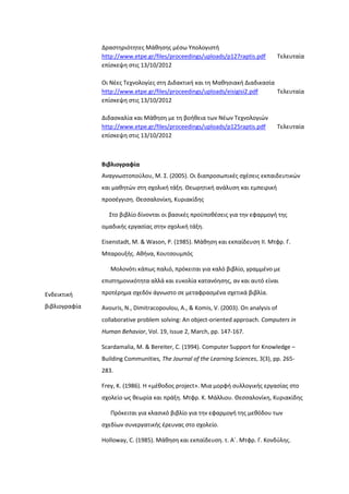 Δραςτθριότθτεσ Μάκθςθσ μζςω Τπολογιςτι
http://www.etpe.gr/files/proceedings/uploads/p127raptis.pdf Σελευταία
επίςκεψθ ςτισ 13/10/2012
Οι Νζεσ Σεχνολογίεσ ςτθ Διδακτικι και τθ Μακθςιακι Διαδικαςία
http://www.etpe.gr/files/proceedings/uploads/eisigisi2.pdf Σελευταία
επίςκεψθ ςτισ 13/10/2012
Διδαςκαλία και Μάκθςθ με τθ βοικεια των Νζων Σεχνολογιϊν
http://www.etpe.gr/files/proceedings/uploads/p125raptis.pdf Σελευταία
επίςκεψθ ςτισ 13/10/2012
Ενδεικτικι
βιβλιογραφία
Βιβλιογραφία
Αναγνωςτοποφλου, Μ. ΢. (2005). Οι διαπροςωπικζσ ςχζςεισ εκπαιδευτικϊν
και μακθτϊν ςτθ ςχολικι τάξθ. Θεωρθτικι ανάλυςθ και εμπειρικι
προςζγγιςθ. Θεςςαλονίκθ, Κυριακίδθσ
΢το βιβλίο δίνονται οι βαςικζσ προχποκζςεισ για τθν εφαρμογι τθσ
ομαδικισ εργαςίασ ςτθν ςχολικι τάξθ.
Eisenstadt, M. & Wason, P. (1985). Μάκθςθ και εκπαίδευςθ ΙΙ. Μτφρ. Γ.
Μπαρουξισ. Ακινα, Κουτςουμπόσ
Μολονότι κάπωσ παλιό, πρόκειται για καλό βιβλίο, γραμμζνο με
επιςτθμονικότθτα αλλά και ευκολία κατανόθςθσ, αν και αυτό είναι
προτζρθμα ςχεδόν άγνωςτο ςε μεταφραςμζνα ςχετικά βιβλία.
Avouris, N., Dimitracopoulou, A., & Komis, V. (2003). On analysis of
collaborative problem solving: An object-oriented approach. Computers in
Human Behavior, Vol. 19, Issue 2, March, pp. 147-167.
Scardamalia, Μ. & Bereiter, C. (1994). Computer Support for Knowledge –
Building Communities, The Journal of the Learning Sciences, 3(3), pp. 265-
283.
Frey, K. (1986). H «μζκοδοσ project». Μια μορφι ςυλλογικισ εργαςίασ ςτο
ςχολείο ωσ κεωρία και πράξθ. Μτφρ. Κ. Μάλλιου. Θεςςαλονίκθ, Κυριακίδθσ
Πρόκειται για κλαςικό βιβλίο για τθν εφαρμογι τθσ μεκόδου των
ςχεδίων ςυνεργατικισ ζρευνασ ςτο ςχολείο.
Holloway, C. (1985). Μάκθςθ και εκπαίδευςθ. τ. Αϋ. Μτφρ. Γ. Κονδφλθσ.
 