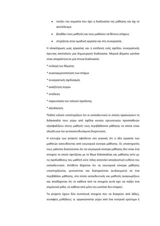 τονίηει τθν ςθμαςία που ζχει θ διαδικαςία τθσ μάκθςθσ και όχι το
αποτζλεςμα
βοθκάει τουσ μακθτζσ και τουσ μακαίνει να κζτουν ςτόχουσ
ςτθρίηεται ςτθν ομαδικι εργαςία και ςτθ ςυνεργαςία.
Η ολοκλιρωςθ μιασ εργαςίασ και θ εκτζλεςθ ενόσ ςχεδίου ςυνεργατικισ
ζρευνασ αποτελοφν μία δθμιουργικι διαδικαςία. Μερικά βιματα ωςτόςο
είναι απαραίτθτα ςε μία τζτοια διαδικαςία:
* επιλογι του κζματοσ
* ςυγκεκριμενοποίθςθ των ςτόχων
* ςυνεργατικόσ ςχεδιαςμόσ
* αναηιτθςθ πθγϊν
* εκτζλεςθ
* παρουςίαςθ του τελικοφ προϊόντοσ
* αξιολόγθςθ.
Πολλοί ειδικοί υποςτθρίηουν ότι οι εκπαιδευτικοί οι οποίοι οργανϊνουν τθ
διδαςκαλία τουσ γφρω από ςχζδια κοινϊν ερευνθτικϊν προςπακειϊν
εξαςφαλίηουν ςτουσ μακθτζσ τουσ περιβάλλοντα μάκθςθσ τα οποία είναι
ιδεϊδθ για τθν αυτοκατευκυνόμενθ διερεφνθςθ.
Η επιτυχία των projects οφείλεται ςτο γεγονόσ ότι θ όλθ εργαςία των
μακθτϊν κατευκφνεται από εςωτερικά κίνθτρα μάκθςθσ. Οι υποςτθρικτζσ
τουσ μάλιςτα διατείνονται ότι τα εςωτερικά κίνθτρα μάκθςθσ δεν είναι ζνα
ςτοιχείο το οποίο ςχετίηεται με το κζμα διδαςκαλίασ και μάκθςθσ οφτε με
τισ προδιακζςεισ του μακθτι οφτε τζλοσ αποτελεί αποκλειςτικι ευκφνθ του
εκπαιδευτικοφ. Αντίκετα δζχονται ότι τα εςωτερικά κίνθτρα μάκθςθσ
υποςτθρίηονται, γεννιοφνται και διατθροφνται (ευδοκιμοφν) ςε ζνα
περιβάλλον μάκθςθσ, ςτο οποίο εκπαιδευτικόσ και μακθτζσ αναγνωρίηουν
και αποδζχονται ότι το κακζνα από τα ςτοιχεία αυτά ζχει να παίξει ζνα
ςθμαντικό ρόλο, το κακζνα από μόνο του ωςτόςο δεν επαρκεί.
Σα projects ζχουν δφο ςυςτατικά ςτοιχεία που τα διακρίνει από άλλεσ,
ςυναφείσ μεκόδουσ: α. οργανϊνονται γφρω από ζνα κεντρικό ερϊτθμα ι
 
