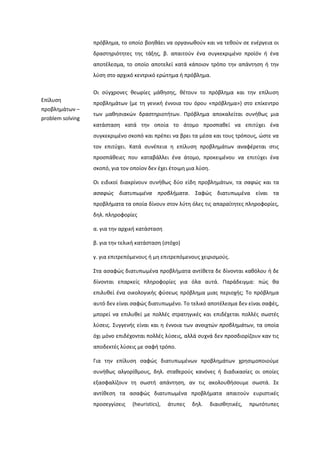 πρόβλθμα, το οποίο βοθκάει να οργανωκοφν και να τεκοφν ςε ενζργεια οι
δραςτθριότθτεσ τθσ τάξθσ, β. απαιτοφν ζνα ςυγκεκριμζνο προϊόν ι ζνα
αποτζλεςμα, το οποίο αποτελεί κατά κάποιον τρόπο τθν απάντθςθ ι τθν
λφςθ ςτο αρχικό κεντρικό ερϊτθμα ι πρόβλθμα.
Επίλυςθ
προβλθμάτων –
problem solving
Οι ςφγχρονεσ κεωρίεσ μάκθςθσ, κζτουν το πρόβλθμα και τθν επίλυςθ
προβλθμάτων (με τθ γενικι ζννοια του όρου «πρόβλθμα») ςτο επίκεντρο
των μακθςιακϊν δραςτθριοτιτων. Πρόβλθμα αποκαλείται ςυνικωσ μια
κατάςταςθ κατά τθν οποία το άτομο προςπακεί να επιτφχει ζνα
ςυγκεκριμζνο ςκοπό και πρζπει να βρει τα μζςα και τουσ τρόπουσ, ϊςτε να
τον επιτφχει. Κατά ςυνζπεια θ επίλυςθ προβλθμάτων αναφζρεται ςτισ
προςπάκειεσ που καταβάλλει ζνα άτομο, προκειμζνου να επιτφχει ζνα
ςκοπό, για τον οποίον δεν ζχει ζτοιμθ μια λφςθ.
Οι ειδικοί διακρίνουν ςυνικωσ δφο είδθ προβλθμάτων, τα ςαφώσ και τα
αςαφώσ διατυπωμζνα προβλήματα. ΢αφϊσ διατυπωμζνα είναι τα
προβλιματα τα οποία δίνουν ςτον λφτθ όλεσ τισ απαραίτθτεσ πλθροφορίεσ,
δθλ. πλθροφορίεσ
α. για τθν αρχικι κατάςταςθ
β. για τθν τελικι κατάςταςθ (ςτόχο)
γ. για επιτρεπόμενουσ ι μθ επιτρεπόμενουσ χειριςμοφσ.
΢τα αςαφϊσ διατυπωμζνα προβλιματα αντίκετα δε δίνονται κακόλου ι δε
δίνονται επαρκείσ πλθροφορίεσ για όλα αυτά. Παράδειγμα: πϊσ κα
επιλυκεί ζνα οικολογικισ φφςεωσ πρόβλθμα μιασ περιοχισ; Σο πρόβλθμα
αυτό δεν είναι ςαφϊσ διατυπωμζνο. Σο τελικό αποτζλεςμα δεν είναι ςαφζσ,
μπορεί να επιλυκεί με πολλζσ ςτρατθγικζσ και επιδζχεται πολλζσ ςωςτζσ
λφςεισ. ΢υγγενισ είναι και θ ζννοια των ανοιχτών προβλημάτων, τα οποία
όχι μόνο επιδζχονται πολλζσ λφςεισ, αλλά ςυχνά δεν προςδιορίηουν καν τισ
αποδεκτζσ λφςεισ με ςαφι τρόπο.
Για τθν επίλυςθ ςαφϊσ διατυπωμζνων προβλθμάτων χρθςιμοποιοφμε
ςυνικωσ αλγορίκμουσ, δθλ. ςτακεροφσ κανόνεσ ι διαδικαςίεσ οι οποίεσ
εξαςφαλίηουν τθ ςωςτι απάντθςθ, αν τισ ακολουκιςουμε ςωςτά. ΢ε
αντίκεςθ τα αςαφϊσ διατυπωμζνα προβλιματα απαιτοφν ευριςτικζσ
προςεγγίςεισ (heuristics), άτυπεσ δθλ. διαιςκθτικζσ, πρωτότυπεσ
 