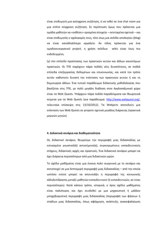 είναι επικυμθτι μια αςφγχρονθ ςυηιτθςθ, ι να τεκεί ςε ζνα chat room για
μια online ςφγχρονθ ςυηιτθςθ. ΢ε περίπτωςθ όμωσ που πρόκειται μια
ομάδα μακθτϊν να «εκκζςει» οριςμζνα ςτοιχεία – εκτεταμζνα ςχετικά – και
είναι επικυμθτόσ ο ςχολιαςμόσ τουσ, τότε ίςωσ μια ςελίδα ιςτολογίου (blog)
να είναι καταλλθλότερο εργαλείο. Αν τζλοσ πρόκειται για ζνα
ομαδοςυνεργατικό project, θ χριςθ ςελίδων wikis είναι ίςωσ πιο
ενδεδειγμζνθ.
(γ) ςτο επίπεδο προζκταςθσ των πρακτικϊν αυτϊν και άλλων καινοτόμων
πρακτικϊν. Οι ΣΠΕ παρζχουν πάρα πολλζσ νζεσ δυνατότθτεσ, ςε πολλά
επίπεδα επεξεργαςίασ δεδομζνων και επικοινωνίασ, και κατά τον τρόπο
αυτόν κακιςτοφν δυνατι τθν επζκταςθ των πρακτικϊν αυτϊν ι και τθ
δθμιουργία άλλων. Ζνα τυπικό παράδειγμα διδακτικισ μεκοδολογίασ που
βαςίηεται ςτισ ΣΠΕ, με πολφ μεγάλθ διάδοςθ ςτον Αγγλοςαξωνικό χϊρο
είναι τα Web Quests. Τπάρχουν πάρα πολλά παραδείγματα και κεωρθτικά
κείμενα για τα Web Quests (για παράδειγμα: http://www.webquest.org/,
τελευταία επίςκεψθ ςτισ 13/10/2012). Σα Webjects αποτελοφν μια
επζκταςθ των Web Quests ςε projects ςχετικά μεγάλθσ διάρκειασ (πρακτικά
μερικϊν μθνϊν).
4. Διδακτικά ςενάρια και διαθεματικότητα
Ωσ διδακτικό ςενάριο, κεωροφμε τθν περιγραφι μιασ διδαςκαλίασ με
εςτιαςμζνο γνωςτικό(ά) αντικείμενο(α), ςυγκεκριμζνουσ εκπαιδευτικοφσ
ςτόχουσ, διδακτικζσ αρχζσ και πρακτικζσ. Ζνα διδακτικό ςενάριο μπορεί να
ζχει διάρκεια περιςςότερων από μια διδακτικϊν ωρϊν.
Σο ςχζδιο μαθήματοσ είναι μια ζννοια πολφ ςυγγενικι με το ςενάριο και
αντιςτοιχεί ςε μια λεπτομερι περιγραφι μιασ διδαςκαλίασ – από τθν οποία
ωςτόςο ενίοτε μπορεί να απουςιάηει θ περιγραφι τθσ κοινωνικισ
αλλθλεπίδραςθσ μεταξφ μακθτϊν-εκπαιδευτικοφ (ι εκπαιδευτικϊν, αν είναι
περιςςότεροι). Κατά κάποιο τρόπο, ιςτορικά, ο όροσ ςχζδιο μακιματοσ
είναι παλιότεροσ και ζχει ςυνδεκεί με μια μθχανιςτικι ι μάλλον
μπθχεβιοριςτικι περιγραφι μιασ διδαςκαλίασ (περιγραφι των φάςεων ι
ςταδίων μιασ διδαςκαλίασ, όπωσ αφόρμθςθ, ανάπτυξθ, ανακεφαλαίωςθ
 