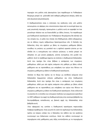 περιοχϊν ςτθ μελζτθ ενόσ φαινομζνου (για παράδειγμα το Πυκαγόρειο
κεϊρθμα μπορεί να μελετθκεί από κακαρά μακθματικι άποψθ, αλλά και
από γλωςςικι-γλωςςολογικι).
Η διαθεματικότητα είναι θ επζκταςθ τθσ ανάλυςθσ ενόσ υπό μελζτθ
αντικειμζνου ςε ςφαίρεσ που επεκτείνονται πζρα από τα αυςτθρά όρια τθσ
μιασ γνωςτικισ περιοχισ, προκειμζνου θ μελζτθ αυτι να εγγραφεί ςε ζνα
γενικότερο πλαίςιο και να διαςυνδεκεί με άλλεσ ζννοιεσ. Για παράδειγμα
μια διακεματικι προςζγγιςθ του Πυκαγόρειου κεωριματοσ κα εξζταηε και
τθν ιςτορία του, το ρόλο που ζπαιξε ςτα Μακθματικά, αλλά ενδεχομζνωσ
και ςε άλλουσ τομείσ ανκρωπίνων δραςτθριοτιτων κλπ. Η διάταξθ τθσ
διδακτζασ φλθσ ςτο ςχολείο με βάςθ τα επιμζρουσ μακιματα βλζπει
ςυνικωσ τισ γνϊςεισ ωσ μωςαϊκό και θ ςχολικι εργαςία γίνεται με τθν
ελπίδα ότι θ ενςωμάτωςθ των ειδικϊν γνϊςεων, θ οποία μπορεί να
οδθγιςει ςε μια γενικι μόρφωςθ, γίνεται αυτομάτωσ ςτο μυαλό του
μακθτι. Αυτό το πρόβλθμα ζρχεται να επιλφςει θ διακεματικι διδαςκαλία.
Αυτό που προζχει δεν είναι βζβαια θ κατάργθςθ των επιμζρουσ
μακθμάτων, αλλά μια νζα ςχζςθ ανάμεςα ςτθ μάκθςθ με βάςθ ειδικά
μακιματα και ςε προςπάκειεσ για υπζρβαςθ των ορίων που κζτουν τα
επιμζρουσ μακιματα με βάςθ τθ διακεματικι προςζγγιςθ.
Ωςτόςο το κζμα δεν πρζπει να το δοφμε ωσ αντίκεςθ ανάμεςα ςτθν
διδαςκαλία ξεχωριςτϊν ειδικϊν μακθμάτων και ςτθν διακεματικι
διδαςκαλία. Αυτό που προζχει δεν είναι θ κατάργθςθ των επιμζρουσ
μακθμάτων, αλλά μια νζα ςχζςθ ανάμεςα ςτθν μάκθςθ με βάςθ ειδικά
μακιματα και ςε προςπάκειεσ για υπζρβαςθ των ορίων που κζτουν τα
επιμζρουσ μακιματα με βάςθ τθν διακεματικι προςζγγιςθ. Είναι ενδεικτικό
το γεγονόσ ότι θ ςφνοδοσ των υπουργϊν παιδείασ των γερμανικϊν κρατιδίων
το 1997 κακόριςε τθν αρχι τθσ διακεματικότθτασ ςτθν ανϊτερθ βακμίδα τθσ
δευτεροβάκμιασ εκπαίδευςθσ ωσ βαςικι αρχι τθσ διδαςκαλίασ ςτθν
βακμίδα αυτι.
΢τθν εφαρμογι τθσ ωςτόςο θ διακεματικι προςζγγιςθ παρουςιάηει
διάφορα προβλιματα. Είναι γνωςτό ότι κατά τον ςχεδιαςμό τθσ διδαςκαλίασ
πρζπει να παίρνει υπόψθ του ο δάςκαλοσ τον κάκετο και τον οριηόντιο
ςυντονιςμό των διδακτικϊν ενοτιτων. Κατά τον κάκετο ςυντονιςμό τα
περιεχόμενα ενόσ μακιματοσ μιασ τάξθσ ςυντονίηονται με τα περιεχόμενα
 