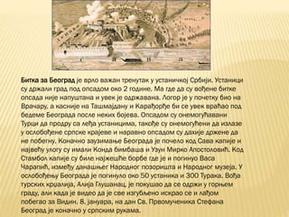 Битка за Београд је врло важан тренутак у устаничкој Србији. Устаници
су држали град под опсадом око 2 године. Ма где да су вођене битке
опсада није напуштана и увек је одржавана. Логор је у почетку био на
Врачару, а касније на Ташмајдану и Карађорђе би се увек враћао под
бедеме Београда после неких бојева. Опсадом су онемогућавани
Турци да продру са леђа устаницима, такође су онемогућени да излазе
у ослобођене српске крајеве и наравно опсадом су дахије држене да
не побегну. Коначно заузимање Београда је почело код Сава капије и
највећу улогу су имали Конда бимбаша и Узун Мирко Апостоловић. Код
Стамбол капије су биле најжешће борбе где је и погинуо Васа
Чарапић, између данашњег Народног позоришта и Народног музеја. У
ослобођењу Београда је погинуло око 50 устаника и 300 Турака. Вођа
турских крџалија, Алија Глушанац, је покушао да се одржи у горњем
граду, али када је видео да је све изгубљено искрао се и лађом
побегао за Видин. 8. јануара, на дан Св. Првомученика Стефана
Београд је коначно у српским рукама.
 