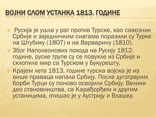 ВОЈНИ СЛОМ УСТАНКА 1813. ГОДИНЕ
 Русија је ушла у рат против Турске, као савезник
Србије и заједничким снагама поразили су Турке
на Штубику (1807) и на Варварину (1810).
 Због Наполеонових похода на Русију 1812.
године, руске трупе су се повукле из Србије и
склопиле мир са Турском у Букурешту.
 Крајем лета 1813. године турска војска је из
више праваца напала Србију. После дуготрајних
борби Турци су поново освојили Србију. Велики
део становништва, са Карађорђем и другим
устаницима, отишао је у Аустрију и Влашку.
 