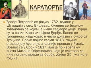 КАРАЂОРЂЕ
 Ђорђе Петровић се родио 1762. године у
Шумадији у селу Вишевац. Оженио се Јеленом
Јовановић са којом је имао седморо деце. Турци
су га звали Кара или Црни Ђорђе. Бавио се
трговином, хајдуковао и често долазио у сукоб са
Турцима. После војног слома 1813. године
отишао је у Аустрију, а касније прешао у Русију.
Вратио се у Србију 1817, али је по наређењу
кнеза Милоша Обреновића, који је сматрао да
није погодно време за борбу, убијен 25. јула исте
године.
 