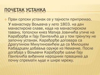 ПОЧЕТАК УСТАНКА
 Први српски устанак се у тајности припремао.
У манастиру Вољавча у лето 1803. на дан
манастирске славе, када на манастирском
тавану, тополски кнез Матија Јовичића утиче на
Карађорђа и Гају Пантелића да у том тренутку не
започну устанак. Карађорђе договара са
Драгутином Милутиновићем да са Милошем
Кабадрцем добавља оружје из Немачке. После
догађаја у Вољавчи Карађорђе шаље Гају
Пантелића виђеним народним првацима да
почну спремати људе и шире мрежу.
 