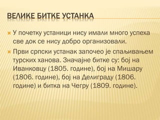 ВЕЛИКЕ БИТКЕ УСТАНКА
 У почетку устаници нису имали много успеха
све док се нису добро организовали.
 Први српски устанак започео је спаљивањем
турских ханова. Значајне битке су: бој на
Иванковцу (1805. године), бој на Мишару
(1806. године), бој на Делиграду (1806.
године) и битка на Чегру (1809. године).
 