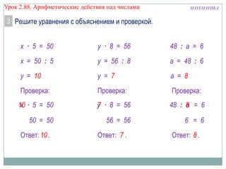 МАТЕМАТИКАУрок 2.88. Арифметические действия над числами
3 Решите уравнения с объяснением и проверкой.
Ответ: .
a = 8
8
48 : a = 6
a = 48 : 6
Проверка:
48 : = 6
6 = 6
a8
Ответ: .
y = 7
7
y · 8 = 56
y = 56 : 8
Проверка:
· 8 = 56
56 = 56
y7
Ответ: .
y = 10
10
x · 5 = 50
x = 50 : 5
Проверка:
· 5 = 50
50 = 50
x10
 