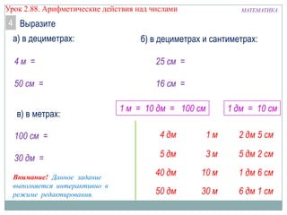 МАТЕМАТИКАУрок 2.88. Арифметические действия над числами
Выразите4
а) в дециметрах:
4 м =
50 см =
б) в дециметрах и сантиметрах:
25 см =
16 см =
в) в метрах:
100 см =
30 дм =
Внимание! Данное задание
выполняется интерактивно в
режиме редактирования.
1 м = 10 дм = 100 см 1 дм = 10 см
 