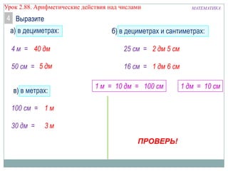МАТЕМАТИКАУрок 2.88. Арифметические действия над числами
Выразите4
а) в дециметрах:
4 м =
50 см =
б) в дециметрах и сантиметрах:
25 см =
16 см =
в) в метрах:
100 см =
30 дм =
40 дм
5 дм
2 дм 5 см
1 дм 6 см
3 м
1 м
1 м = 10 дм = 100 см 1 дм = 10 см
ПРОВЕРЬ!
 