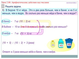 МАТЕМАТИКАУрок 2.88. Арифметические действия над числами
В банке –
б) В бидоне 10 кг мѐда. Это в два раза больше, чем в банке и на 5 кг
меньше, чем в ведре. Во сколько раз меньше мѐда в банке, чем в ведре?
Решите задачи.5
Ответ: в 3 раза меньше мёда в банке, чем в ведре.
10 кг Это в два раза больше , чемВ бидоне –
? кг
В ведре – ? кг
и на 5 кг меньше, чем
(10 : 2) кг
(10 + 5) кг
Во сколько раз меньше?
(10 + 5) (10 : 2) = 3 (раза):
 