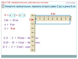 МАТЕМАТИКАУрок 2.88. Арифметические действия над числами
6
2) 20 – 16 = 4 (см) – две ширины
Р = a · 2 + b · 2
1) 8 · 2 = 16 (см) – две длины
a =
b =
8 см
?
2 дм = 20 см
3) 4 : 2 = 2 (см) – ширина
2 см
2 см
8 см
Начертите прямоугольник, периметр которого равен 2 дм, а длина 8 см.
 