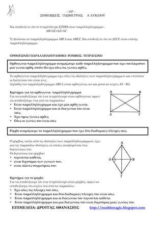 - 107 –
ΣΗΜΕΙΩΣΕΙΣ ΓΕΩΜΕΤΡΙΑΣ Α ΛΥΚΕΙΟΥ
ΕΕΠΠΙΙΜΜΕΕΛΛΕΕΙΙΑΑ:: ∆∆ΡΡΟΟΥΥΓΓΑΑΣΣ ΑΑΘΘΑΑΝΝΑΑΣΣΙΙΟΟΣΣ http://mathhmagic.blogspot.com
Nα αποδείξετε ότι το τετράπλευρο ΕΖΗΘ είναι παραλληλόγραμμο .
ΑΒ<ΔΕ+ΔΖ<ΑΓ.
7) Δίνονται τα παραλληλόγραμμα ΑΒΓΔ και ΑΒΕΖ .Να αποδείξετε ότι το ΔΕΓΖ είναι επίσης
παραλληλόγραμμο.
ΟΡΘΟΓΩΝΙΟ ΠΑΡΑΛΛΗΛΟΓΡΑΜΜΟ- ΡΟΜΒΟΣ- ΤΕΤΡΑΓΩΝΟ
Το ορθογώνιο παραλληλόγραμμο έχει όλες τις ιδιότητες των παραλληλογράμμων και επιπλέον
οι διαγώνιοι του είναι ίσες.
Δηλαδή ένα παραλληλόγραμμο ΑΒΓΔ είναι ορθογώνιο, αν και μόνο αν ισχύει ΑΓ - ΒΔ.
Κριτήρια για τα ορθογώνια παραλληλόγραμμα
Για να αποδείξουμε ότι ένα τετράπλευρο είναι ορθογώνιο, αρκεί
να αποδείξουμε ένα από τα παρακάτω:
• Είναι παραλληλόγραμμο και έχει μία ορθή γωνία.
• Είναι παραλληλόγραμμο και οι διαγώνιοι του είναι
ίσες.
• Έχει τρεις γωνίες ορθές.
• Όλες οι γωνίες του είναι ίσες
Ο ρόμβος, εκτός από τις ιδιότητες των παραλληλογράμμων, έχει
και τις παρακάτω ιδιότητες, οι οποίες αναφέρονται στις
διαγώνιους του.
Οι διαγώνιοι του ρόμβου:
• τέμνονται κάθετα,
• είναι διχοτόμοι των γωνιών του,
• είναι άξονες συμμετρίας του.
Κριτήρια για το ρόμβο
Για να αποδείξουμε ότι ένα τετράπλευρο είναι ρόμβος, αρκεί να
αποδείξουμε ότι ισχύει ένα από τα παρακάτω:
• Έχει όλες τις πλευρές του ίσες.
• Είναι παραλληλόγραμμο και δύο διαδοχικές πλευρές του είναι ίσες.
• Είναι παραλληλόγραμμο και οι διαγώνιοι του τέμνονται κάθετα.
• Είναι παραλληλόγραμμο και μια διαγώνιος του είναι διχοτόμος μιας γωνίας του.
Ορθογώνιο παραλληλόγραμμο ονομάζουμε κάθε παραλληλόγραμμο που έχει τουλάχιστον
μία γωνία ορθή, οπότε θα έχει όλες τις γωνίες ορθές.
Ρόμβο ονομάζουμε το παραλληλόγραμμο που έχει δύο διαδοχικές πλευρές ίσες.
 