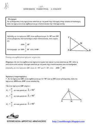- 117 –
ΣΗΜΕΙΩΣΕΙΣ ΓΕΩΜΕΤΡΙΑΣ Α ΛΥΚΕΙΟΥ
ΕΕΠΠΙΙΜΜΕΕΛΛΕΕΙΙΑΑ:: ∆∆ΡΡΟΟΥΥΓΓΑΑΣΣ ΑΑΘΘΑΑΝΝΑΑΣΣΙΙΟΟΣΣ http://mathhmagic.blogspot.com
Επίσης στο ορθογώνιο τρίγωνο ισχύει ότι:
Πόρισμα :Αν σε ένα ορθογώνιο τρίγωνο η μία του οξεία γωνία ισούται με 30°, τότε η
απέναντι από αυτήν πλευρά ισούται με το μισό της υποτείνουσας και αντίστροφα.
(Δηλαδή, αν στο τρίγωνο ΑΒΓ είναι Α = 90° και Γ = 30°, τότε ΑΜ=
1
2
ΒΓ)
Χρήσιμες παρατηρήσεις
• Αν το τρίγωνο ΑΒΓ είναι ορθογώνιο με Α = 90° και η AM είναι η διάμεσος, τότε τα
τρίγωνα ΑΒΜ και ΑΜΓ είναι ισοσκελή.
•Σε ένα τρίγωνο ΑΒΓ ισχύει :
2
α
α
µ = αν και μονό αν
0
90Α =
2
α
α
µ < αν και μονό αν
0
90Α >
2
α
α
µ > αν και μονό αν
0
90Α <
Δηλαδή, αν το τρίγωνο ΑΒΓ είναι ορθογώνιο με Α = 90° και AM
είναι η διάμεσος που καταλήγει στην υποτείνουσα, τότε ισχύει
ότι
ΑΜ=
1
2
ΒΓ
Αντίστροφα αν ΑΜ=
1
2
ΒΓ τότε Α=90ο .
Θεώρημα
Αν η διάμεσος ενός τριγώνου ισούται με το μισό της πλευράς στην οποία αντιστοιχεί,
τότε το τρίγωνο είναι ορθογώνιο με υποτείνουσα την πλευρά αυτή.
 