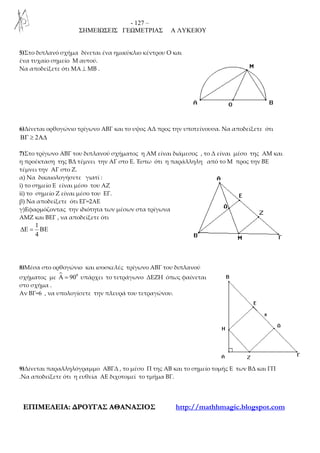 - 127 –
ΣΗΜΕΙΩΣΕΙΣ ΓΕΩΜΕΤΡΙΑΣ Α ΛΥΚΕΙΟΥ
ΕΕΠΠΙΙΜΜΕΕΛΛΕΕΙΙΑΑ:: ∆∆ΡΡΟΟΥΥΓΓΑΑΣΣ ΑΑΘΘΑΑΝΝΑΑΣΣΙΙΟΟΣΣ http://mathhmagic.blogspot.com
5)Στο διπλανό σχήμα δίνεται ένα ημικύκλιο κέντρου Ο και
ένα τυχαίο σημείο Μ αυτού.
Να αποδείξετε ότι ΜΑ ⊥ ΜΒ .
6)Δίνεται ορθογώνιο τρίγωνο ΑΒΓ και το υψος ΑΔ προς την υποτείνουσα. Να αποδείξετε ότι
2ΒΓ ≥ Α∆
7)Στο τρίγωνο ΑΒΓ του διπλανού σχήματος η ΑΜ είναι διάμεσος , το Δ είναι μέσο της ΑΜ και
η προέκταση της ΒΔ τέμνει την ΑΓ στο Ε. Έστω ότι η παράλληλη από το Μ προς την ΒΕ
τέμνει την ΑΓ στο Ζ.
α) Να δικαιολογήσετε γιατί :
i) το σημείο Ε είναι μέσο του ΑΖ
ii) το σημείο Ζ είναι μέσο του ΕΓ.
β) Να αποδείξετε ότι ΕΓ=2ΑΕ
γ)Εφαρμόζοντας την ιδιότητα των μέσων στα τρίγωνα
ΑΜΖ και ΒΕΓ , να αποδείξετε ότι
1
4
∆Ε = ΒΕ
8)Μέσα στο ορθογώνιο και ισοσκελές τρίγωνο ΑΒΓ του διπλανού
σχήματος με 0
90Α = υπάρχει το τετράγωνο ΔΕΖΗ όπως φαίνεται
στο σχήμα .
Αν ΒΓ=6 , να υπολογίσετε την πλευρά του τετραγώνου.
9)Δίνεται παραλληλόγραμμο ΑΒΓΔ , το μέσο Π της ΑΒ και το σημείο τομής Ε των ΒΔ και ΓΠ
.Να αποδείξετε ότι η ευθεία ΑΕ διχοτομεί το τμήμα ΒΓ.
 