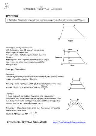 - 131 –
ΣΗΜΕΙΩΣΕΙΣ ΓΕΩΜΕΤΡΙΑΣ Α ΛΥΚΕΙΟΥ
ΕΕΠΠΙΙΜΜΕΕΛΛΕΕΙΙΑΑ:: ∆∆ΡΡΟΟΥΥΓΓΑΑΣΣ ΑΑΘΘΑΑΝΝΑΑΣΣΙΙΟΟΣΣ http://mathhmagic.blogspot.com
ΤΡΑΠΕΖΙΟ
Τα στοιχεια του τραπεζίου είναι:
● Οι δυο βάσεις του ΑΒ και ΔΓ που είναι οι
παράλληλες πλευρές του .
● Το υψος του , δηλαδή η απόσταση των δυο
βάσεων.
● Η διάμεσος του , δηλαδή το ευθύγραμμο τμήμα
που ενώνει τα μέσα των δυο μη παραλλήλων
πλευρών του
Ιδιότητες Τραπεζίων
Θεώρημα
Σε κάθε τραπέζιο η διάμεσος είναι παράλληλη στις βάσεις του και
ίση με το ημιαθροισμα των βάσεων.
Δηλαδή , αν το τραπέζιο ΑΒΓΔ η ΚΛ είναι διάμεσος , τότε είναι
ΚΛ//ΑΒ , ΚΛ//ΔΓ και ΚΛ=(ΑΒ+ΔΓ)/2
2
ΑΒ + ∆Γ
ΚΛ =
Πόρισμα
Η διάμεσος κάθε τραπεζίου διέρχεται από τα μέσα των
διαγώνιων του και το ευθύγραμμο τμήμα που συνδέει τα μέσα
των διαγώνιων κάθε τραπεζίου είναι παράλληλο στις βάσεις
του και ισούται με την ημιδιαφορα τους .
Δηλαδή αν Μ και Ν είναι τα μέσα των διαγώνιων ΑΓ και ΒΔ
αντίστοιχα , τότε είναι
ΜΝ//ΑΒ ,ΜΝ//ΔΓ και
2
∆Γ − ΑΒ
ΜΝ =
● Τραπέζιο λέγεται το τετράπλευρο το οποίο έχει μονό τις δυο πλευρές του παράλληλες .
 