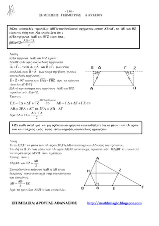 - 134 –
ΣΗΜΕΙΩΣΕΙΣ ΓΕΩΜΕΤΡΙΑΣ Α ΛΥΚΕΙΟΥ
ΕΕΠΠΙΙΜΜΕΕΛΛΕΕΙΙΑΑ:: ∆∆ΡΡΟΟΥΥΓΓΑΑΣΣ ΑΑΘΘΑΑΝΝΑΑΣΣΙΙΟΟΣΣ http://mathhmagic.blogspot.com
Λύση
α)Τα τρίγωνα ΑΔΕ και ΒΓΖ έχουν :
ΑΔ=ΒΓ (πλευρές ισοσκελούς τριγώνου)
ɵ1 1∆ = Γ , γιατί 1∆ = Α και ɵ1Β = Γ (ως εντός
εναλλάξ) και Β = Α (ως παρά την βάση γωνίες
ισοσκελούς τριγώνου.)
ɵ 0
90Ε = Ζ = οπότε και ΕΑ∆ = ΓΒΖ . άρα τα τρίγωνα
είναι ίσα (Γ-Π-Γ)
β)Από την ισότητα των τριγώνων ΑΔΕ και ΒΓΖ
προκύπτει ότι ΕΔ=ΓΖ.
Έχουμε;
2 2
ορθογωνιοΑΒΓ∆
ΕΖ = Ε∆ + ∆Γ + ΓΖ ⇔ ΑΒ = Ε∆ + ∆Γ + ΓΖ ⇔
ΑΒ = Ε∆ + ∆Γ ⇔ Ε∆ = ΑΒ − ∆Γ
Άρα
2
ΑΒ − Γ∆
Ε∆ = ΓΖ =
Λύση
Έστω Ε,Ζ,Η τα μέσα των πλευρών ΒΓ,ΓΑ,ΑΒ αντίστοιχα και ΑΔ υψος του τριγώνου.
Επειδή τα Η ,Ζ είναι μέσα των πλευρών ΑΒ,ΑΓ αντίστοιχα, προκύπτει ότι ΗΖ//ΒΓ και για αυτό
το τετράπλευρο ΔΕΖΗ είναι τραπέζιο.
Επίσης είναι :
ΕΖ//ΑΒ και
2
ΑΒ
ΕΖ =
Στο ορθογώνιο τρίγωνο ΑΔΒ η ΔΗ είναι
διάμεσος που αντιστοιχεί στην υποτείνουσα
και επομένως
2
ΑΒ
∆Η = = ΕΖ
Άρα το τραπέζιο ΔΕΖΗ είναι ισοσκελές .
3)Στο ισοσκελές τραπέζιο ΑΒΓΔ του διπλανού σχήματος , οπού ΑΒ>ΔΓ , τα ΑΕ και ΒΖ
είναι τα ύψη του .Να αποδείξετε ότι ;
α)Τα τρίγωνα ΑΔΕ και ΒΓΖ είναι ίσα .
β)ΕΔ=ΓΖ=
2
ΑΒ − Γ∆
4 )Σε κάθε σκαληνό και μη ορθογώνιο τρίγωνο να αποδείξετε ότι τα μέσα των πλευρών
του και το ίχνος ενός υψος είναι κορυφές ισοσκελούς τραπεζιού.
 
