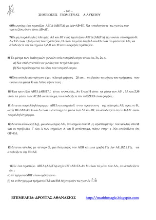 - 140 –
ΣΗΜΕΙΩΣΕΙΣ ΓΕΩΜΕΤΡΙΑΣ Α ΛΥΚΕΙΟΥ
ΕΕΠΠΙΙΜΜΕΕΛΛΕΕΙΙΑΑ:: ∆∆ΡΡΟΟΥΥΓΓΑΑΣΣ ΑΑΘΘΑΑΝΝΑΑΣΣΙΙΟΟΣΣ http://mathhmagic.blogspot.com
6)Θεωρούμε ένα τραπέζιο ΑΒΓΔ (ΑΒ//ΓΔ) με ΔΑ=ΑΒ=ΒΓ. Να υπολογίσετε τις γωνίες του
τραπεζίου, όταν είναι ΔΒ=ΔΓ.
7)Οι μη παράλληλες πλευρές ΑΔ και ΒΓ ενός τραπεζίου ΑΒΓΔ (ΑΒ//ΓΔ) τέμνονται στο σημείο Κ.
Αν ΕΖ είναι η διάμεσος του τραπεζίου, Η είναι το μέσο του ΚΑ και Θ είναι το μέσο του ΚΒ , να
αποδείξετε ότι τα σημεία Ε,Ζ,Η και Θ είναι κορυφές τραπεζίου.
8) Τα μέτρα των διαδοχικών γωνιών ενός τετράπλευρου είναι: 4x, 3x, 2x, x.
α) Να υπολογιστούν οι γωνίες του τετράπλευρου.
β) Να προσδιοριστεί το είδος του τετράπλευρου.
9)Ένα ισόπλευρο τρίγωνο έχει πλευρά μήκους 20 cm . να βρείτε το μήκος του τμήματος που
ενώνει τα μέσα Κ και Λ δυο υψών τους .
10)Ένα τραπέζιο ΑΒΓΔ (ΑΒ//ΓΔ ) είναι ισοσκελές .Αν Ε και Η είναι τα μέσα των ΑΒ , ΓΔ και Ζ,Θ
είναι τα μέσα των ΑΓ,ΒΔ αντίστοιχα, να αποδείξετε ότι το ΕΖΗΘ είναι ρόμβος .
11)Δίνεται παραλληλόγραμμο ΑΒΓΔ και σημείο Ε στην προέκταση της πλευράς ΑΒ, προς το Β ,
ώστε ΒΕ=3ΑΒ.Αν Κ και Λ είναι αντίστοιχα τα μέσα των ΔΕ και ΒΓ, να αποδείξετε ότι το ΚΛΔΓ είναι
παραλληλόγραμμο.
12)Δίνεται κύκλος (Ο,ρ) , μια διάμετρος ΑΒ , ένα σημείο του Μ , η εφαπτομένη ε του κύκλου στο Μ
και οι προβολές Γ και Δ των σημείων Α και Β αντίστοιχα, πάνω στην ε .Να αποδείξατε ότι
ΟΓ=ΟΔ.
13)Δίνεται κύκλος με κέντρο Ο, μια διάμετρος του ΑΟΒ και μια χορδή ΓΔ .Αν ΑΕ ,ΒΖ⊥ ΓΔ, να
αποδείξετε ότι ΓΕ=ΔΖ.
14)Σε ένα τραπέζιο ΑΒΓΔ (ΑΒ//ΓΔ) ισχύει ΒΓ=ΑΒ+ΓΔ.Αν Μ είναι το μέσο του ΑΔ , να αποδείξετε
ότι :
α) το τρίγωνο ΜΒΓ είναι ορθογώνιο..
β) τα ευθυγραμμα τμήματα ΓΜ και ΒΜ διχοτομούν τις γωνιές ɵ,Γ Β
 