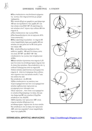 - 151 –
ΣΗΜΕΙΩΣΕΙΣ ΓΕΩΜΕΤΡΙΑΣ Α ΛΥΚΕΙΟΥ
ΕΕΠΠΙΙΜΜΕΕΛΛΕΕΙΙΑΑ:: ∆∆ΡΡΟΟΥΥΓΓΑΑΣΣ ΑΑΘΘΑΑΝΝΑΑΣΣΙΙΟΟΣΣ http://mathhmagic.blogspot.com
6)Να υπολογίσετε στα διπλανά σχήματα
τις γωνίες που σημειώνονται με μικρά
γράμματα.
7)Σε κύκλο (Ο,ρ) να χαράξετε μια διάμετρο
ΑΒ και να σχεδιάσετε την χορδή ΑΓ για
την οποία είναι ΒΑΓ=300 .Η εφαπτόμενη
του κύκλου στο Γ τέμνει την ευθεία ΑΒ στο
σημείο Δ.
α)Να υπολογίσετε την γωνία ΓΟΔ.
β)Να δικαιολογήσετε ότι το τρίγωνο ΑΓΔ
είναι ισοσκελές .
8)Μια εφαπτόμενη κύκλου σε σημείο Μ
είναι παράλληλη προς μια χορδή ΑΒ του
κύκλου αν και μόνο αν το Μ είναι μέσο
του τόξου ΑΒ.
9)Σε κύκλο (Ο,ρ )να σχεδιάσετε δυο
κάθετες χορδές ΑΒ και ΓΔ τέτοιες ώστε
να είναι ΑΓ=500 και ΒΑΓ= 40ο .Να
υπολογίσετε τις γωνίες του τετράγωνου
ΑΓΒΔ.
10)Δυο κύκλοι τέμνονται στα σημεία Α, Β
και Γ,Δ είναι τα αντιδιαμετρικα σημεία του
Α στους δυο κύκλους .Να αποδείξετε ότι η
ευθεία ΓΔ διέρχεται από το σημείο Β.
11)Δυο κύκλοι εφάπτονται εσωτερικά στο
σημείο Α .Από το Α φέρουμε δυο ευθείες
που τέμνουν τον ένα κύκλο στα Β , Γ και
τον άλλο στα Δ,Ε.
Να αποδείξετε ότι ΒΓ//ΔΕ.
12)Να υπολογίσετε τις ακτίνες του
περιγεγραμμένου και του εγγεγραμμένου
κύκλου ορθογωνίου τρίγωνου ως
συνάρτηση των πλευρών του.
13).Σε τρίγωνο , που είναι εγγεγραμμένο
σε κύκλο ( Ο,ρ) φέρουμε το ύψος ΑΔ και
την διάμετρο ΒΕ του κύκλου ( Ο,ρ).Να
αποδείξετε ότι ΑΔ//ΓΕ.
14)Οι κορυφές του τρίγωνου ΑΒΓ είναι
σημεία κύκλου (Ο,ρ) και Δ το
αντιδιαμετρικο σημείο του Α στον κύκλο.
Να αποδείξετε ότι το ύψος του τρίγωνου
ΑΒΓ από την κορυφή Γ είναι παράλληλο
προς την χορδή ΒΔ.
 